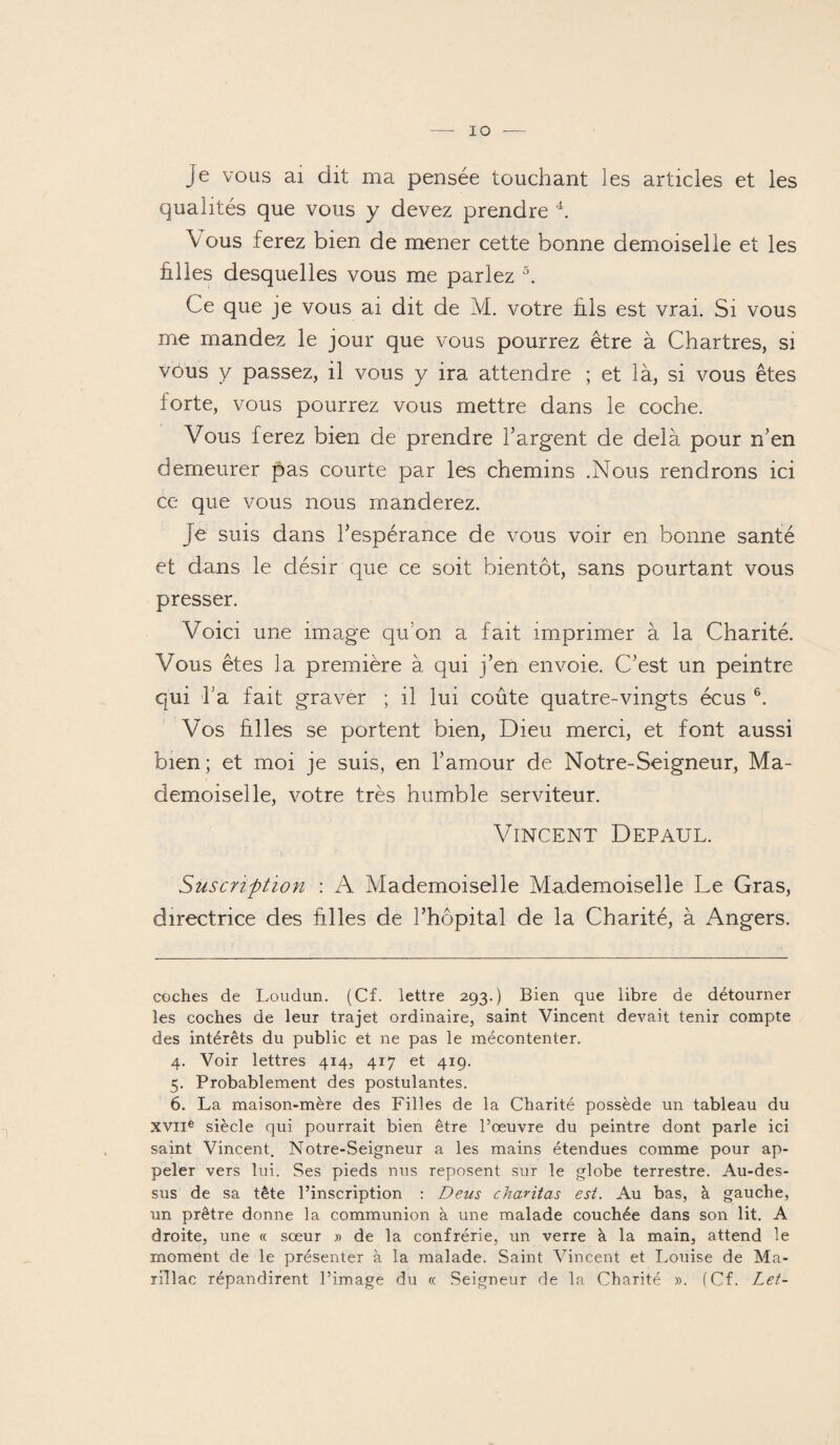 Je vous ai dit ma pensée touchant les articles et les qualités que vous y devez prendre * * * 4. Vous ferez bien de mener cette bonne demoiselle et les filles desquelles vous me parlez 5. Ce que je vous ai dit de M. votre fils est vrai. Si vous me mandez le jour que vous pourrez être à Chartres, si vous y passez, il vous y ira attendre ; et là, si vous êtes forte, vous pourrez vous mettre dans le coche. Vous ferez bien de prendre l’argent de delà pour n’en demeurer pas courte par les chemins .Nous rendrons ici ce que vous nous manderez. Je suis dans l’espérance de vous voir en bonne santé et dans le désir que ce soit bientôt, sans pourtant vous presser. Voici une image qu'on a fait imprimer à la Charité. Vous êtes la première à qui j’en envoie. C’est un peintre qui l’a fait graver ; il lui coûte quatre-vingts écus 6. Vos hiles se portent bien, Dieu merci, et font aussi bien; et moi je suis, en l’amour de Notre-Seigneur, Ma¬ demoiselle, votre très humble serviteur. VINCENT DEPAUL. I Suscrïftion : A Mademoiselle Mademoiselle Le Gras, directrice des hiles de l’hôpital de la Charité, à Angers. coches de Loudun. (Cf. lettre 293.) Bien que libre de détourner les coches de leur trajet ordinaire, saint Vincent devait tenir compte des intérêts du public et ne pas le mécontenter. 4. Voir lettres 414, 417 et 419. 5. Probablement des postulantes. 6. La maison-mère des Filles de la Charité possède un tableau du XVII® siècle qui pourrait bien être l’œuvre du peintre dont parle ici saint Vincent. Notre-Seigneur a les mains étendues comme pour ap¬ peler vers lui. Ses pieds nus reposent sur le globe terrestre. Au-des¬ sus de sa tête l’inscription : Deus charitas est. Au bas, à gauche, un prêtre donne la communion à une malade couchée dans son lit. A droite, une « sœur » de la confrérie, un verre à la main, attend le moment de le présenter à la malade. Saint Vincent et Louise de Ma- rillac répandirent l’image du « Seigneur de la Charité ». (Cf. Let-