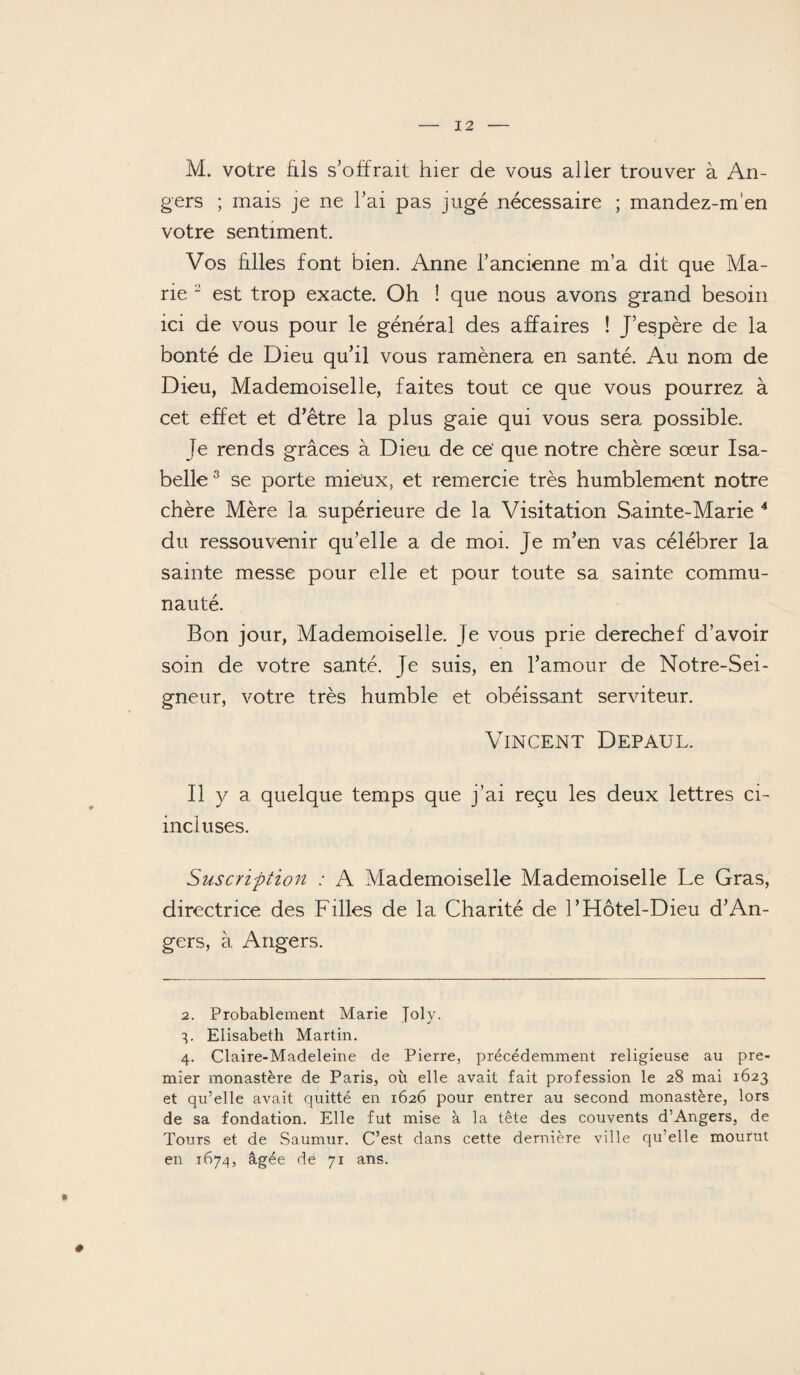 M. votre fils s’offrait hier de vous aller trouver à An¬ gers ; mais je ne l’ai pas jugé nécessaire ; mandez-m’en votre sentiment. Vos filles font bien. Anne l’ancienne m’a dit que Ma¬ rie - est trop exacte. Oh ! que nous avons grand besoin ici de vous pour le général des affaires ! J’espère de la bonté de Dieu qu’il vous ramènera en santé. Au nom de Dieu, Mademoiselle, faites tout ce que vous pourrez à cet effet et d’être la plus gaie qui vous sera possible. Je rends grâces à Dieu de ce’ que notre chère sœur Isa¬ belle2 3 se porte mieux, et remercie très humblement notre chère Mère la supérieure de la Visitation Sainte-Marie 4 du ressouvenir qu’elle a de moi. Je m’en vas célébrer la sainte messe pour elle et pour toute sa sainte commu¬ nauté. Bon jour, Mademoiselle. Je vous prie derechef d’avoir soin de votre santé. Je suis, en l’amour de Notre-Sei- gneur, votre très humble et obéissant serviteur. Vincent Depaul. Il y a quelque temps que j’ai reçu les deux lettres ci- incluses. Suscription : A Mademoiselle Mademoiselle Le Gras, directrice des Filles de la Charité de F Hôtel-Dieu d’An¬ gers, à Angers. 2. Probablement Marie Joly. 4. Elisabeth Martin. 4. Claire-Madeleine de Pierre, précédemment religieuse au pre¬ mier monastère de Paris, où elle avait fait profession le 28 mai 1623 et qu’elle avait quitté en 1626 pour entrer au second monastère, lors de sa fondation. Elle fut mise à la tête des couvents d’Angers, de Tours et de Saumur. C’est dans cette dernière ville qu’elle mourut en 1674, âgée de 71 ans. ♦