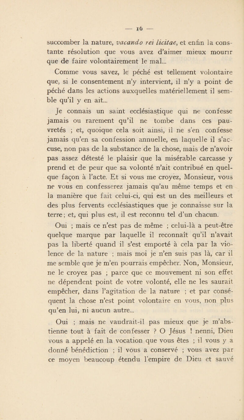 succomber la nature, vacando rei iicitae, et enfin la cons¬ tante résolution que vous avez d'aimer mieux mourir que de faire volontairement le mal... Comme vous savez, le péché est tellement volontaire que, si le consentement n'y intervient, il n'y a point de péché dans les actions auxquelles matériellement il sem¬ ble qu’il y en ait... Je connais un saint ecclésiastique qui ne confesse jamais ou rarement qu’il ne tombe dans ces pau¬ vretés ; et, quoique cela soit ainsi, il ne s’en confesse jamais qu’en sa confession annuelle, en laquelle il s’ac¬ cuse, non pas de la substance de la chose, mais de n’avoir pas assez détesté le plaisir que la misérable carcasse y prend et de peur que sa volonté n’ait contribué en quel¬ que façon à l’acte. Et si vous me croyez, Monsieur, vous ne vous en confesserez jamais qu’au même temps et en la manière que fait celui-ci, qui est un des meilleurs et des plus fervents ecclésiastiques que je connaisse sur la terre; et, qui plus est, il est reconnu tel d’un chacun. Oui ; mais ce n’est pas de même ; celui-là a peut-être quelque marque par laquelle il reconnaît qu’il n’avait pas la liberté quand il s’est emporté à cela par la vio¬ lence de la nature ; mais moi je n’en suis pas là, car il me semble que je m’en pourrais empêcher. Non, Monsieur, ne le croyez pas ; parce que ce mouvement ni son effet ne dépendent point de votre volonté, elle ne les saurait empêcher, dans l’agitation de la nature ; et par consé¬ quent la chose n’est point volontaire en vous, non plus qu’en lui, ni aucun autre... Oui ; mais ne vaudrait-il pas mieux que je m’abs¬ tienne tout à fait de confesser ? O Jésus ! nenni, Dieu vous a appelé en la vocation que vous êtes ; il vous y a donné bénédiction ; il vous a conservé ; vous avez par ce moyen beaucoup étendu l’empire de Dieu et sauvé