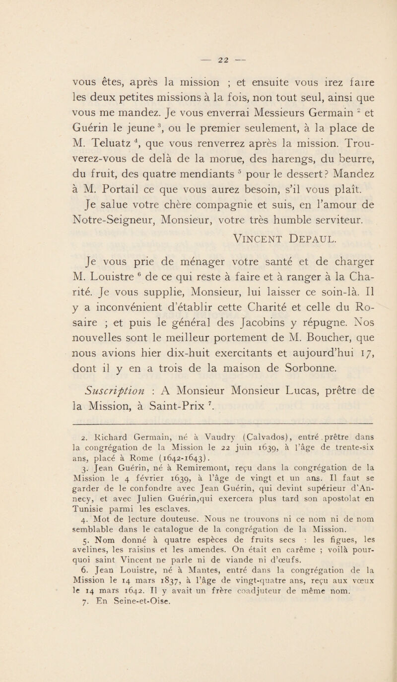 vous êtes, après la mission ; et ensuite vous irez faire les deux petites missions à la fois, non tout seul, ainsi que vous me mandez, je vous enverrai Messieurs Germain 2 et Guérin le jeune 3, ou le premier seulement, à la place de M. Teluatz 4, que vous renverrez après la mission. Trou¬ verez-vous de delà de la morue, des harengs, du beurre, du fruit, des quatre mendiants 5 pour le dessert? Mandez à M. Portail ce que vous aurez besoin, s’il vous plaît. Je salue votre chère compagnie et suis, en l’amour de Notre-Seigneur, Monsieur, votre très humble serviteur. Vincent Depaul. Je vous prie de ménager votre santé et de charger M. Louistre 6 de ce qui reste à faire et à ranger à la Cha¬ rité. Je vous supplie, Monsieur, lui laisser ce soin-là. Il y a inconvénient d’établir cette Charité et celle du Ro¬ saire ; et puis le général des Jacobins y répugne. Nos nouvelles sont le meilleur portement de M. Boucher, que nous avions hier dix-huit exercitants et aujourd’hui 17, dont il y en a trois de la maison de Sorbonne. Suscrifttion : A Monsieur Monsieur Lucas, prêtre de la Mission, à Saint-Prix 7. 2. Richard Germain, né à Vaudry (Calvados), entré.prêtre dans la congrégation de la Mission le 22 juin 1639, à l’âge de trente-six ans, placé à Rome (1642-1643). 3. Jean Guérin, né à Remiremont, reçu dans la congrégation de la Mission le 4 février 1639, à l’âge de vingt et un ans. Il faut se garder de le confondre avec Jean Guérin, qui devint supérieur d'An¬ necy, et avec Julien Guérin,qui exercera plus tard son apostolat en Tunisie parmi les esclaves. 4. Mot de lecture douteuse. Nous ne trouvons ni ce nom ni de nom semblable dans le catalogue de la congrégation de la Mission. 5. Nom donné à quatre espèces de fruits secs : les figues, les avelines, les raisins et les amendes. On était en carême ; voilà pour¬ quoi saint Vincent ne parle ni de viande ni d’œufs. 6. Jean Louistre, né à Mantes, entré dans la congrégation de la Mission le 14 mars 1837, à l’âge de vingt-quatre ans, reçu aux vœux le 14 mars 1642. Il y avait un frère coadjuteur de même nom. 7. En Seine-et-Oise.