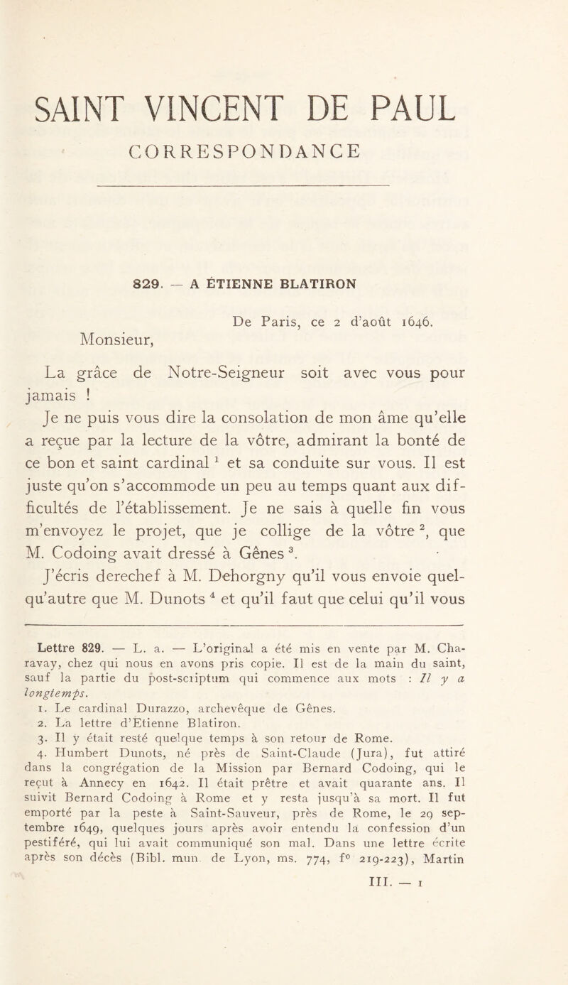 SAINT VINCENT DE PAUL CORRESPONDANCE 829. — A ÉTIENNE BLATIRQN De Paris, ce 2 d’août 1646. Monsieur, La grâce de Notre-Seigneur soit avec vous pour jamais ! Je ne puis vous dire la consolation de mon âme qu’elle a reçue par la lecture de la vôtre, admirant la bonté de ce bon et saint cardinal* 1 et sa conduite sur vous. Il est juste qu’on s’accommode un peu au temps quant aux dif¬ ficultés de l’établissement. Je ne sais à quelle fin vous m’envoyez le projet, que je collige de la vôtre2, que M. Codoing avait dressé à Gênes 3. J’écris derechef à M. Dehorgny qu’il vous envoie quel- qu’autre que M. Dunots 4 et qu’il faut que celui qu’il vous Lettre 829. — L. a. — L’original a été mis en vente par M. Cha- ravay, chez qui nous en avons pris copie. Il est de la main du saint, sauf la partie du post-scriptum qui commence aux mots : Il y a longtemps. 1. Le cardinal Durazzo, archevêque de Gênes. 2. La lettre d’Etienne Blatiron. 3. Il y était resté quelque temps à son retour de Rome. 4. Humbert Dunots, né près de Saint-Claude (Jura), fut attiré dans la congrégation de la Mission par Bernard Codoing, qui le reçut à Annecy en 1642. Il était prêtre et avait quarante ans. Il suivit Bernard Codoing à Rome et y resta jusqu’à sa mort. Il fut emporté par la peste à Saint-Sauveur, près de Rome, le 29 sep¬ tembre 1649, quelques jours après avoir entendu la confession d’un pestiféré, qui lui avait communiqué son mal. Dans une lettre écrite après son décès (Bibl. mun. de Lyon, ms. 774, f° 219-223), Martin