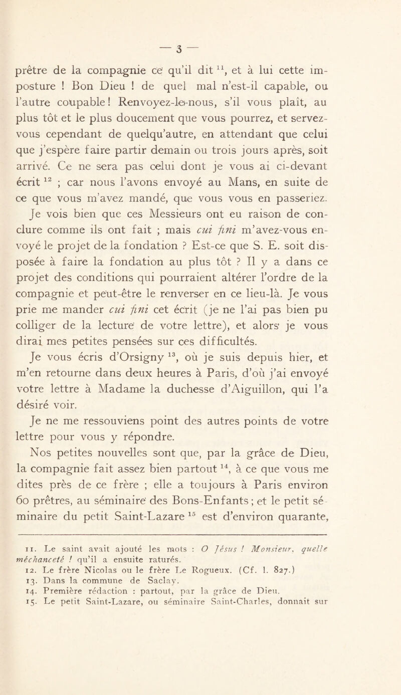 prêtre de la compagnie ce' qu’il dit ll, et à lui cette im¬ posture ! Bon Dieu ! de quel mal n’est-il capable, ou l’autre coupable ! Renvoyez-lo-nous, s’il vous plaît, au plus tôt et le plus doucement que vous pourrez, et servez- vous cependant de quelqu’autre, en attendant que celui que j’espère faire partir demain ou trois jours après, soit arrivé. Ce ne sera pas celui dont je vous ai ci-devant écrit 12 ; car nous l’avons envoyé au Mans, en suite de ce que vous m’avez mandé, que vous vous en passeriez. Je vois bien que ces Messieurs ont eu raison de con¬ clure comme ils ont fait ; mais cui fini m’avez-vous en¬ voyé le projet delà fondation ? Est-ce que S. E. soit dis¬ posée à faire la fondation au plus tôt ? Il y a dans ce projet des conditions qui pourraient altérer l’ordre de la compagnie et peut-être le renverser en ce lieu-là. Je vous prie me mander cui fini cet écrit (je ne l’ai pas bien pu colliger de la lecture de votre lettre), et alors' je vous dirai mes petites pensées sur ces difficultés. Je vous écris d’Orsigny 13, où je suis depuis hier, et m’en retourne dans deux heures à Paris, d’où j’ai envoyé votre lettre à Madame la duchesse d’Aiguillon, qui l’a désiré voir. Je ne me ressouviens point des autres points de votre lettre pour vous y répondre. Nos petites nouvelles sont que, par la grâce de Dieu, la compagnie fait assez bien partout14, à ce que vous me dites près de ce frère ; elle a toujours à Paris environ 60 prêtres, au séminaire' des Bons-Enfants; et le petit sé minaire du petit Saint-Lazare 13 est d’environ quarante, ix. Le saint avait ajouté les mots : O Jésus ! Monsieur. quelle méchanceté ! qu’il a ensuite raturés. 12. Le frère Nicolas ou le frère Le Rogueux. (Cf. 1. 827.) 13. Dans la commune de Saclay. 14. Première rédaction : partout, par la grâce de Dieu. 15. Le petit Saint-Lazare, ou séminaire Saint-Charles, donnait sur