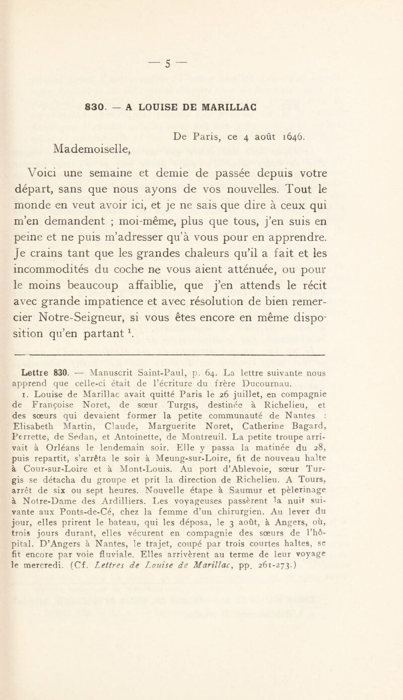 830. — A LOUISE DE MARILLAC De Paris, ce 4 août 1646. Mademoiselle, Voici une semaine et demie de passée depuis votre départ, sans que nous ayons de vos nouvelles. Tout le monde en veut avoir ici, et je ne sais que dire à ceux qui m’en demandent ; moi-même, plus que tous, j’en suis en peine et ne puis m’adresser qu’à vous pour en apprendre. Je crains tant que les grandes chaleurs qu’il a fait et les incommodités du coche ne vous aient atténuée, ou pour le moins beaucoup affaiblie, que j’en attends le récit avec grande impatience et avec résolution de bien remer¬ cier Notre-Seigneur, si vous êtes encore en même dispo¬ sition qu’en partant b Lettre 830. — Manuscrit Saint-Paul, p. 64. La lettre suivante nous apprend que celle-ci était de l’écriture du frère Ducournau. 1. Louise de Marillac avait quitté Paris le 26 juillet, en compagnie de Françoise Noret, de sœur Turgis, destinée à Richelieu, et des sœurs qui devaient former la petite communauté de Nantes : Elisabeth Martin, Claude, Marguerite Noret, Catherine Bagard, Perrette, de Sedan, et Antoinette, de Montreuil. La petite troupe arri¬ vait à Orléans le lendemain soir. Elle y passa la matinée du 28, puis repartit, s’arrêta le soir à Meung-sur-Loire, fit de nouveau halte à Cour-sur-Loire et à Mont-Louis. Au port d’Ablevoie, sœur Tur¬ gis se détacha du groupe et prit la direction de Richelieu. A Tours, arrêt de six ou sept heures. Nouvelle étape à Saumur et pèlerinage à Notre-Dame des Ardilliers. Les voyageuses passèrent la nuit sui¬ vante aux Ponts-de-Cé, chez la femme d’un chirurgien. Au lever du jour, elles prirent le bateau, qui les déposa, le 3 août, à Angers, où, trois jours durant, elles vécurent en compagnie des sœurs de l’hô¬ pital. D’Angers à Nantes, le trajet, coupé par trois courtes haltes, se fit encore par voie fluviale. Elles arrivèrent au terme de leur voyage le mercredi. (Cf. Lettres de Louise de Marillac, pp. 261-273.)