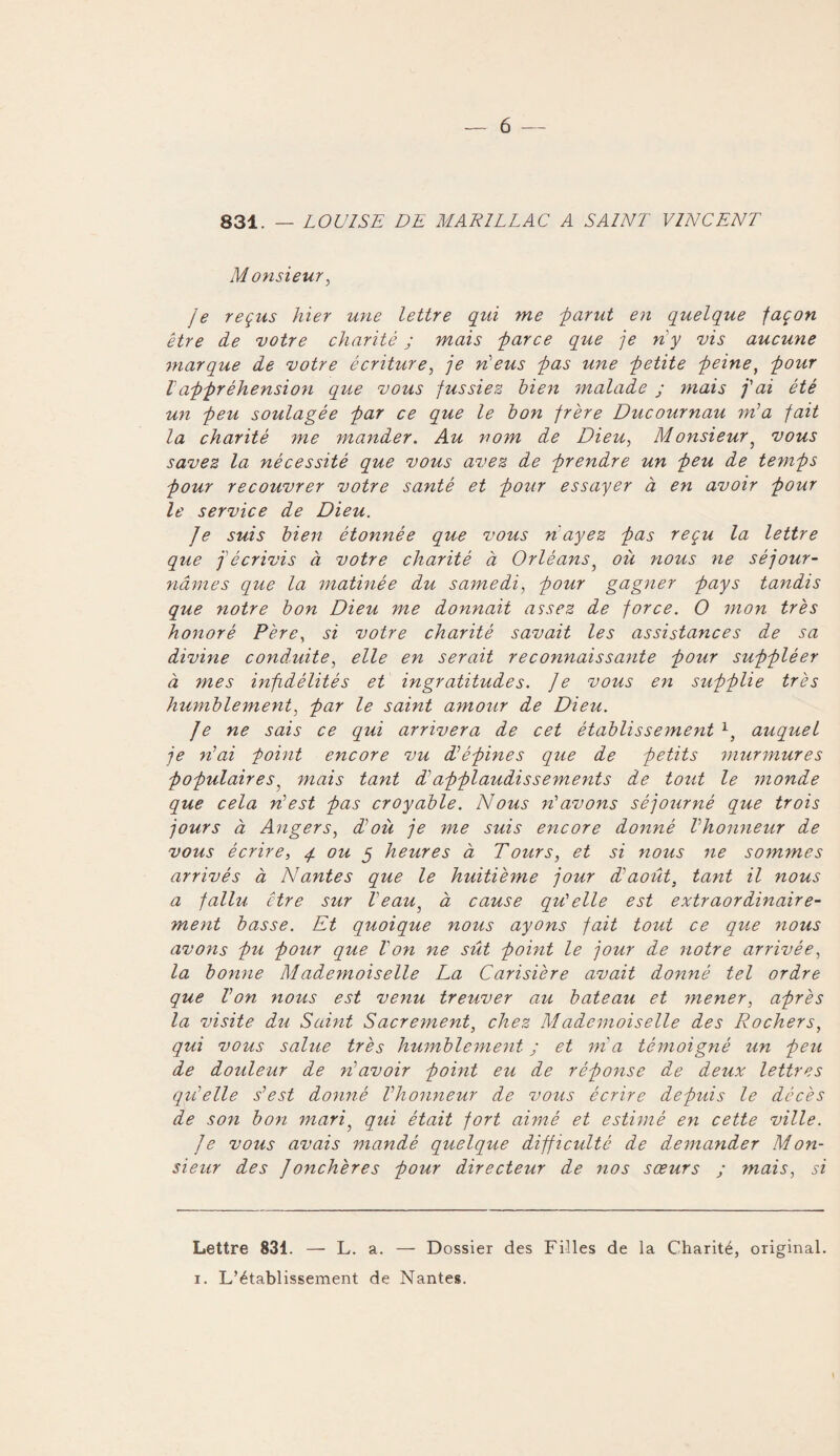 831. — LOUISE DE MARI LL AC A SAINT VINCENT Monsieur, je reçus hier une lettre qui me 'parut en quelque façon être de votre charité ; mais parce que je riy vis aucune marque de votre écriture, je ri eus pas une petite peine, pour l appréhension que vous fussiez bien malade ; mais j'ai été un peu soulagée par ce que le bon frère Ducournau m’a fait la charité me mander. Au nom de Dieu, Monsieur, vous savez la nécessité que vous avez de prendre un peu de temps pour recouvrer votre santé et pour essayer à en avoir pour le service de Dieu. Je suis bien étonnée que vous ri ayez pas reçu la lettre que j'écrivis à votre charité à Orléans, où nous ne séjour¬ nâmes que la matinée du samedi, pour gagner pays tandis que notre bon Dieu me donnait assez de force. O mon très honoré Père, si votre charité savait les assistances de sa divine conduite, elle en serait reconnaissante pour suppléer à mes infidélités et ingratitudes. Je vous en supplie très humblement, par le saint amour de Dieu. Je ne sais ce qui arrivera de cet établissement * 1, auquel je riai point encore vu d’épines que de petits murmures populaires, mais tant d’applaudissements de tout le monde que cela n’est pas croyable. Nous ri avons sé journé que trois jours à Angers, d’où je me suis encore donné l’honneur de vous écrire, 4. ou 5 heures à Tours, et si nous ne sommes arrivés à Nantes que le huitième jour d'août, tant il nous a fallu être sur l’eau} à cause qu’elle est extraordinaire¬ ment basse. Et quoique nous ayons fait tout ce que nous avons pu pour que Von ne sût point le jour de notre arrivée, la bonne Mademoiselle La Carisière avait donné tel ordre que l’on nous est venu treuver au bateau et mener, après la visite du Saint Sacrement, chez Mademoiselle des Rochers, qui vous salue très humblement ; et ma témoigné tin peu de douleur de n’avoir point eu de réponse de deux lettres qu’elle s’est donné l’honneur de vous écrire depuis le décès de son bon mari, qui était fort aimé et estimé en cette ville. Je vous avais mandé quelque difficulté de demander Mon¬ sieur des Joncher es pour directeur de nos sœurs ; ?nais, si Lettre 831. — L. a. — Dossier des Filles de la Charité, original. 1. L’établissement de Nantes.