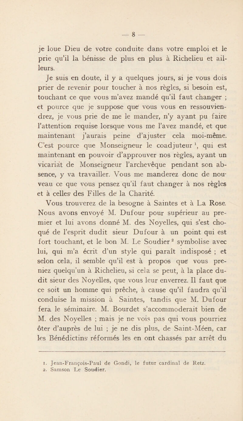 je loue Dieu de votre conduite dans votre emploi et le prie qu’il la bénisse de plus en plus à Richelieu et ail¬ leurs. je suis en doute, il y a quelques jours, si je vous dois prier de revenir pour toucher à nos règles, si besoin est, touchant ce que vous m’avez mandé qu’il faut changer ; et pource que je suppose que' vous vous en ressouvien¬ drez, je vous prie de me le mander, n’y ayant pu faire l’attention requise lorsque vous me l’avez mandé, et que maintenant j’aurais peine d’ajuster cela moi-même. C’est pource que Monseigneur le coadjuteur 1i qui est maintenant en pouvoir d’approuver nos règles, ayant un vicariat de Monseigneur l’archevêque pendant son ab¬ sence, y va travailler. Vous me manderez donc de nou¬ veau ce que vous pensez qu’il faut changer à nos règles et à celles des Filles dé la Charité. Vous trouverez de la besogne à Saintes et à La Rose. Nous avons envoyé M. Dufour pour supérieur au pre¬ mier et lui avons donné M. des Noyelles, qui s’est cho¬ qué de l’esprit dudit sieur Dufour à un point qui est fort touchant, et le bon M. Le Soudier 2 symbolise avec lui, qui m’a écrit d’un style qui paraît indisposé ; et selon cela, il semble qu’il est à propos que’ vous pre¬ niez quelqu’un à Richelieu, si cela se peut, à la place du¬ dit sieur des Noyelles, que vous leur enverrez. Il faut que ce soit un homme qui prêche, à cause qu’il faudra qu’il conduise la mission à Saintes, tandis que M. Dufour fera le séminaire. M. Bourdet s’accommoderait bien de M. des Noyelles ; mais je ne vois pas qui vous pourriez ôter d’auprès de lui ; je ne dis plus, de Saint-Méen, car les Bénédictins’ réformés les en ont chassés par arrêt du 1. Jean-François-Paul de Gondi, le futur cardinal de Retz. 2. Samson Le Soudier.