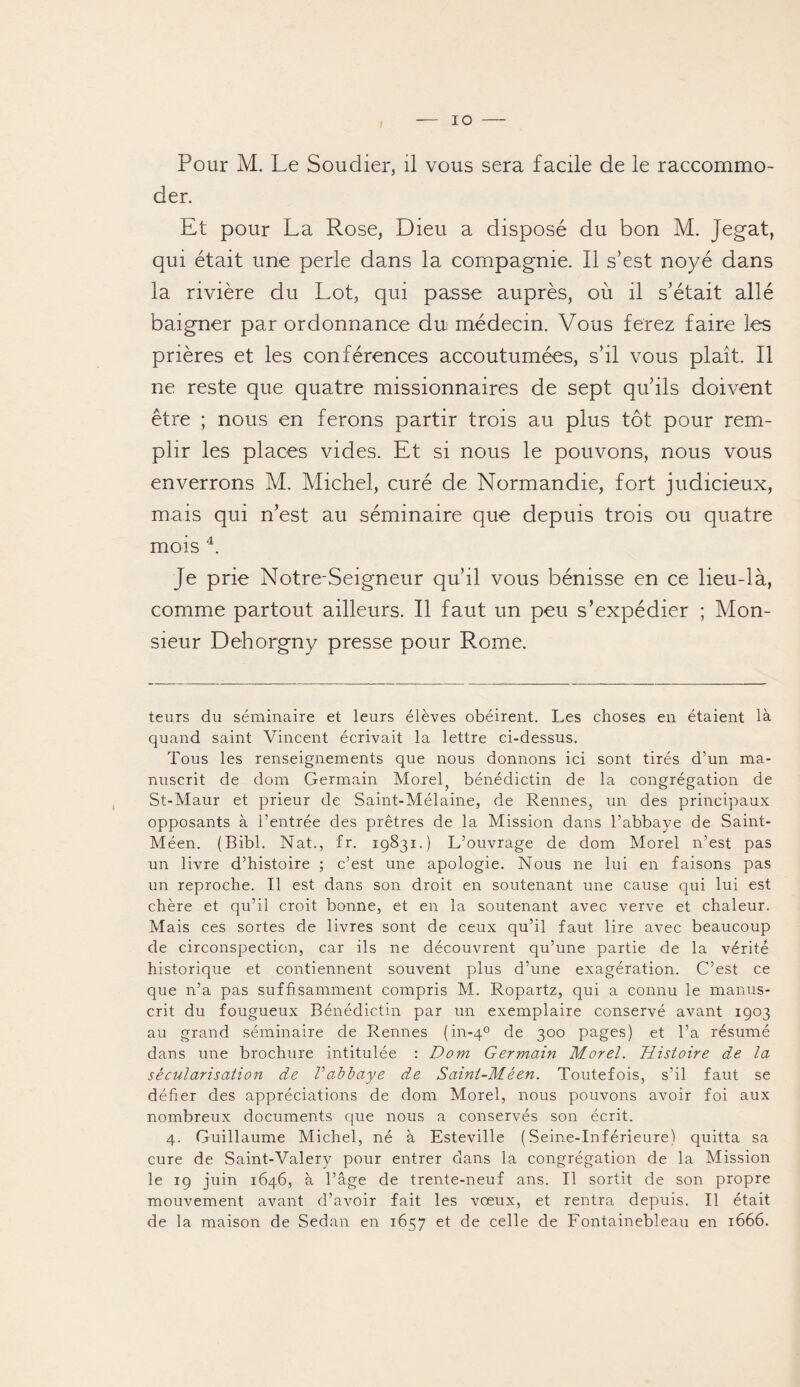 IO Pour M. Le Soudier, il vous sera facile de le raccommo¬ der. Et pour La Rose, Dieu a disposé du bon M. Jegat, qui était une perle dans la compagnie. Il s’est noyé dans la rivière du Lot, qui passe auprès, où il s’était allé baigner par ordonnance dui médecin. Vous ferez faire les prières et les conférences accoutumées, s’il vous plaît. Il ne reste que quatre missionnaires de sept qu’ils doivent être ; nous en ferons partir trois au plus tôt pour rem¬ plir les places vides. Et si nous le pouvons, nous vous enverrons M. Michel, curé de Normandie, fort judicieux, mais qui n’est au séminaire que depuis trois ou quatre mois 4. Je prie Notre-Seigneur qu’il vous bénisse en ce lieu-là, comme partout ailleurs. Il faut un peu s’expédier ; Mon¬ sieur Dehorgny presse pour Rome. teurs du séminaire et leurs élèves obéirent. Les choses en étaient là quand saint Vincent écrivait la lettre ci-dessus. Tous les renseignements que nous donnons ici sont tirés d’un ma¬ nuscrit de dom Germain Morel; bénédictin de la congrégation de St-Maur et prieur de Saint-Mélaine, de Rennes, un des principaux opposants à l’entrée des prêtres de la Mission dans l’abbaye de Saint- Méen. (Bibl. Nat., fr. 19831.) L’ouvrage de dom Morel n’est pas un livre d’histoire ; c’est une apologie. Nous ne lui en faisons pas un reproche. Il est dans son droit en soutenant une cause qui lui est chère et qu’il croit bonne, et en la soutenant avec verve et chaleur. Mais ces sortes de livres sont de ceux qu’il faut lire avec beaucoup de circonspection, car ils ne découvrent qu’une partie de la vérité historique et contiennent souvent plus d’une exagération. C’est ce que n’a pas suffisamment compris M. Ropartz, qui a connu le manus¬ crit du fougueux Bénédictin par un exemplaire conservé avant 1903 au grand séminaire de Rennes (in-40 de 300 pages) et l’a résumé dans une brochure intitulée : Dom Germain Morel. Histoire de la sécularisation de Vabbaye de Saint-Méen. Toutefois, s’il faut se défier des appréciations de dom Morel, nous pouvons avoir foi aux nombreux documents que nous a conservés son écrit. 4. Guillaume Michel, né à Esteville (Seine-Inférieure) quitta sa cure de Saint-Valéry pour entrer dans la congrégation de la Mission le 19 juin 1646, à l’âge de trente-neuf ans. Il sortit de son propre mouvement avant d’avoir fait les vœux, et rentra depuis. Il était de la maison de Sedan en 1657 et de celle de Fontainebleau en 1666.