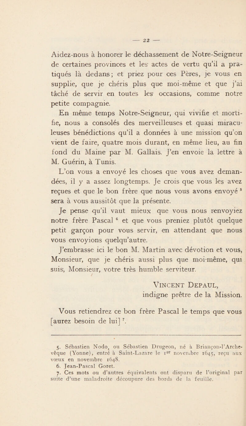 Aidez-nous à honorer le déchassement de Notre-Seigneur de certaines provinces et les’ actes de vertu qu’il a pra¬ tiqués là dedans ; et priez pour ces Pères, je vous en supplie, que je chéris plus que moi-même et que j’ai tâché de servir en toutes les occasions, comme notre petite compagnie. En même temps Notre-Seigneur, qui vivifie et morti¬ fie, nous a consolés des merveilleuses et quasi miracu¬ leuses bénédictions qu’il a données à une mission qu’on vient de faire, quatre mois durant, en même lieu, au fin fond du Maine par M. Gallais. j’en envoie la lettre à M. Guérin, à Tunis. L’on vous a envoyé les choses que vous avez deman¬ dées, il y a assez longtemps. Je crois que vous les avez reçues et que le bon frère que nous vous avons envoyé 5 sera à vous aussitôt que la présente. Je pense qu’il vaut mieux que vous nous renvoyiez notre frère Pascal 6 et que vous preniez plutôt quelque petit garçon pour vous servir, en attendant que nous vous envoyions quelqu’autre. J’embrasse ici le’ bon M. Martin avec dévotion et vous, Monsieur, que je chéris aussi plus que moi-même, qui suis, Monsieur, votre très humble serviteur. Vincent Depaul, indigne prêtre de la Mission. Vous retiendrez ce bon frère Pascal le temps que vous [aurez besoin de lui] 7. 5. Sébastien Nodos ou Sébastien Drugeon, né à Briançon-l’Arche- vêque (Yonne), entré à Saint-Lazare le ier novembre 1645, reçu aux vœux en novembre 1648. 6. Jean-Pascal Goret. 7. Ces mots ou d’autres équivalents ont disparu de l’original par suite d’une maladroite découpure des bords de la feuille.