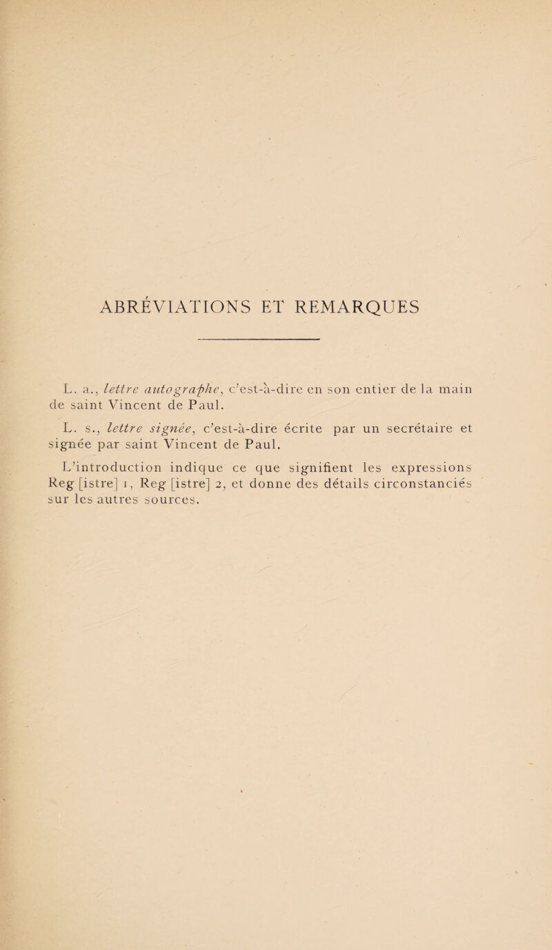 ABRÉVIATIONS ET REMARQUES L. a., lettre autogra-phe, c’est-à-dire en son entier de Ja main de saint Vincent de Paul. L. s., lettre signée^ c’est-à-dire écrite par un secrétaire et signée par saint Vincent de Paul. L’introduction indique ce que signifient les expressions Reg [istrej i, Reg [istre] 2, et donne des détails circonstanciés sur les autres sources.