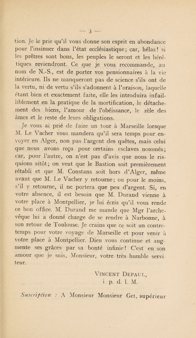 tion. Je le prie qu’il vous donne son esprit en abondance pour l’insinuer dans l’état ecclésiastique; car, hélas! si ]es prêtres sont bons, les peuples le seront et les héré¬ tiques reviendront. Ce que je vous recommande, au nom de N.-S., est de porter vos pensionnaires à la vie intérieure. Ils ne manqueront pas de science s’ils ont de la vertu, ni de vertu s’ils s’adonnent à l’oraison, laquelle étant bien et exactement faite, elle les introduira infail¬ liblement en la pratique de la mortification, le détache¬ ment des biens, l’amour de l’obéissance, le zèle des âmes et le reste de leurs obligations. Je vous ai prié de faire un tour à Marseille lorsque M. Le Vacher vous mandera qu’il sera temps pour en¬ voyer en Alger, non pas l’argent des quêtes, mais celui que nous avons reçu pour certains esclaves nommés; car, pour l’autre, on n’est pas d’avis que nous le ris¬ quions sitôt; on veut que le Bastion soit premièrement rétabli et que M. Constans soit hors d’Alger, même avant que M. Le Vacher y retourne; ou pour le moins, s’il y retourne, il ne portera que peu d’argent. Si, en votre absence, il est besoin que M. Durand vienne à votre place à Montpellier, je lui écris qu’il vous rende ce bon office. M. Durand me mande que Mgr l’arche¬ vêque lui a donné charge de se rendre à Narbonne, à son retour de Toulouse. Je crains que ce soit un contre¬ temps pour votre voyage de Marseille et pour venir à votre place à Montpellier. Dieu vous continue et aug¬ mente ses grâces par sa bonté infinie ! C’est en son amour que je suis, Monsieur, votre très humble servi¬ teur. Vincent Depaül, i. p. d. 1. M. Siiscrîphon : A Monsieur Monsieur Get, supérieur