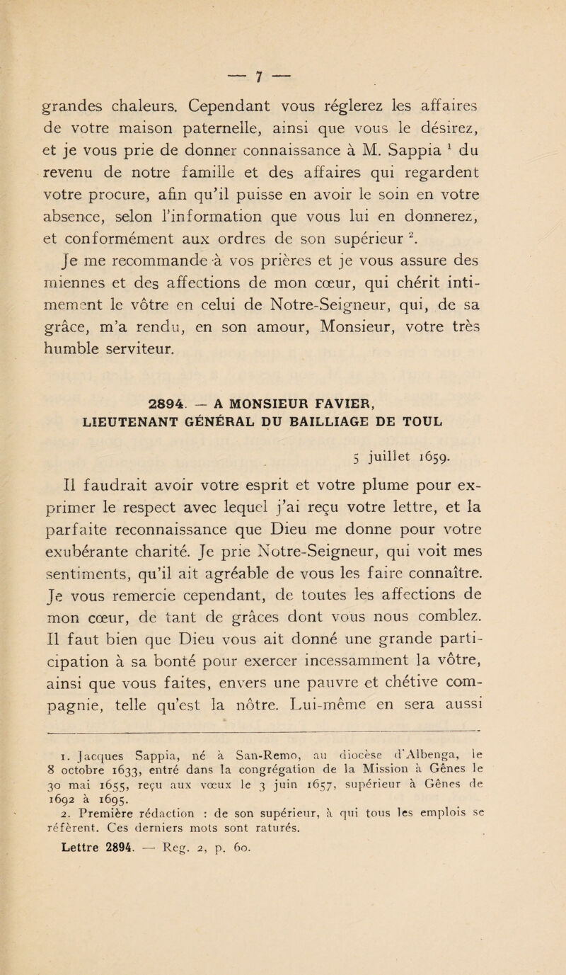 grandes chaleurs. Cependant vous réglerez les affaires de votre maison paternelle, ainsi que vous le désirez, et je vous prie de donner connaissance à M. Sappia ^ du revenu de notre famille et des affaires qui regardent votre procure, aûn qu’il puisse en avoir le soin en votre absence, selon l’information que vous lui en donnerez, et conformément aux ordres de son supérieur Je me recommande à vos prières et je vous assure des miennes et des affections de mon cœur, qui chérit inti¬ mement le vôtre en celui de Notre-Seigneur, qui, de sa grâce, m’a rendu, en son amour, Monsieur, votre très humble serviteur. 2894 — A MONSIEUR FAVÏER, LIEUTENANT GÉNÉRAL DU BAILLIAGE DE TOUL 5 juillet 1659. Il faudrait avoir votre esprit et votre plume pour ex¬ primer le respect avec lequel j’ai reçu votre lettre, et la parfaite reconnaissance que Dieu me donne pour votre exubérante charité. Je prie Notre-Seigneur, qui voit mes sentiments, qu’il ait agréable de vous les faire connaître. Je vous remercie cependant, de toutes les affections de mon cœur, de tant de grâces dont vous nous comblez. Il faut bien que Dieu vous ait donné une grande parti¬ cipation à sa bonté pour exercer incessamment la vôtre, ainsi que vous faites, envers une pauvre et chétive com¬ pagnie, telle qu’est la nôtre. Lui-même en sera aussi 1. facques Sappia, né à San-Remo, au diocèse d'Albenga, le 8 octobre 1633, entré dans la congrégation de la Mission à Gênes le 30 mai 1655, reçu aux vœux le 3 juin 1657, supérieur à Gênes de 1692 à 1695. 2. Première rédaction : de son supérieur, à qui tous les emplois se réfèrent. Ces derniers mots sont raturés. Lettre 2894. — Rcg. 2, p. 60.