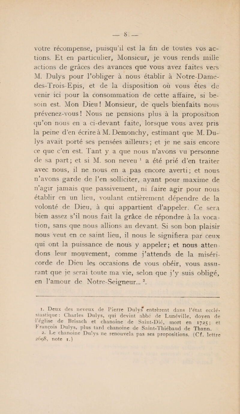 s votre récompense, puisqu’il est la fin de toutes vos ac¬ tions. Et en particulier, Monsieur, je vous rends mille actions de grâces des avances que vous avez faites vers M. Dulys pour l’obliger à nous établir à Notre-Dame- des-Trois-Epis, et de la disposition où vous êtes de venir ici pour la consommation de cette affaire, si be¬ soin est. Mon Dieu ! Monsieur, de quels bienfaits nous prévenez-vous ! Nous ne pensions plus à la proposition qu’on nous en a ci-devant faite, lorsque vous avez pris la peine d’en écrire à M. Demonchy, estimant que M. Du¬ lys avait porté ses pensées ailleurs; et je ne sais encore ce que c’en est. Tant y a que nous n’avons vu personne de sa part; et si M. son neveu ^ a été prié d’en traiter avec nous, il ne nous en a pas encore averti ; et nous n’avons garde de l’en solliciter, ayant pour maxime de n’agir jamais que passivement, ni faire agir pour nous établir en un lieu, voulant entièrement dépendre de la volonté de Dieu, à qui appartient d’appeler. Ce sera bien assez s’il nous fait la grâce de répondre à la voca¬ tion, sans que nous allions au devant. Si son bon plaisir nous veut en ce saint lieu, il nous le signifiera par ceux qui ont la puissance de nous y appeler; et nous atten dons leur mouvement, comme j’attends de la miséri¬ corde de Dieu les occasions de vous obéir, vous assu¬ rant que l'c serai toute ma vie, selon que j’y suis obligé, en l’amour de Notre-Seigneur... 1. Deux des neveux de Pierre Duly^ entrèrent dans l’état ecclé- s^iastique : Charles Dulys, qui devint abbé de Lunéville, doven de 1 eglise^ de Brisach et chanoine de Saint-Dié, mort en 1725; et h rançois Dulys, plus tard chanoine de Saint-d hiébaud de Tbann. 2. Le chanoine Dnlys ne renouvela pas ses propositions. (Cf. lettre 2Ô0S, note I.)