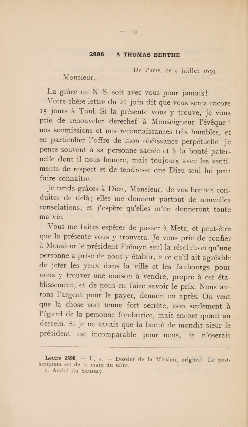 2896. — A THOMAS BERTHE Monsieur, De Paris, ce 5 juillet 1659. La grâce de N.-S. soit avec vous pour jamais! Votre chère lettre du 21 juin dit que vous serez encore 15 jours à Toul. Si la présente vous y trouve, je vous prie de renouveler derechef à Monseigneur levêque ’ nos soumissions et nos reconnaissances très humbles, et en particulier l’offre de mon obéissance perpétuelle. Te pense souvent à sa personne sacrée et à la bonté pater¬ nelle dont il nous honore, mais toujours avec les senti¬ ments de respect et de tendresse que Dieu seul lui peut faire connaître. Je rends grâces à Dieu, Monsieur, de vos bonnes con¬ duites de delà; elles me donnent partout de nouvelles consolations, et j’espère qu’elles m’en donneront toute ma vie. Vous me faites espérer de passer à Metz, et peut-être que la présente vous y trouvera. Je vous prie de confier à Monsieur le président Frémyn seul la résolution qu’une personne a prise de nous y établir, à ce qu’il ait agréable de jeter les yeux dans la ville et les faubourgs pour nous y trouver une maison à vendre, propre à cet éta¬ blissement, et de nous en faire savoir le prix. Nous au¬ rons l’argent pour le payer, demain ou après. On veut que la chose soit tenue fort secrète, non seulement à 1 egard de la personne fondatrice, mais encore quant au dessein. Si je ne savais que la bonté de mondit sieur le président est incomparable pour nous, je n’oserais Lettre 2896. I>. s. — Dossier de la Mission, original. Le post- scriptum est de la main du saint. I. André du Saussay.