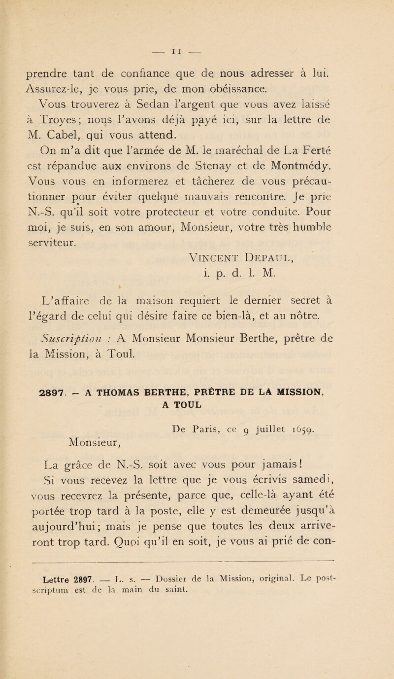 prendre tant de confiance que de nous adresser à lui. Assurez-ie, je vous prie, de mon obéissance. Vous trouverez à Sedan l’argent que vous avez laissé à Troyes; nous l’avons déjà payé ici, sur la lettre de M. Cabel, qui vous attend. On m’a dit que l’armée de M. le maréchal de La Ferté est répandue aux environs de Stenay et de Montmédy. Vous vous en informerez et tâcherez de vous précau¬ tionner pour éviter quelque mauvais rencontre. Je prie N. -S. qu’il soit votre protecteur et votre conduite. Pour moi, je suis, en son amour, Monsieur, votre très humble serviteur. Vincent Depaul, i. p. d. 1. M. L’affaire de la maison requiert le dernier secret à l’égard de celui qui désire faire ce bien-là, et au nôtre. Suscription : A Monsieur Monsieur Berthe, prêtre de la Mission, à Toul. 2897 - A THOMAS BERTHE, PRÊTRE DE LA MISSION, A TOUL De Paris, ce p juillet 1659. Monsieur, La grâce de N.-S. soit avec vous pour jamais! Si vous recevez la lettre que je vous écrivis samedi, vous recevrez la présente, parce que, celle-là ayant été portée trop tard à la poste, elle y est demeurée jusqu’à aujourd’hui; mais je pense que toutes les deux arrive¬ ront trop tard. Quoi qu’il en soit, je vous ai prié de con- Lettre 2897. _ E. s. — Dossier de la Mission, original. Le post- scri7)tum est de la main du saint.