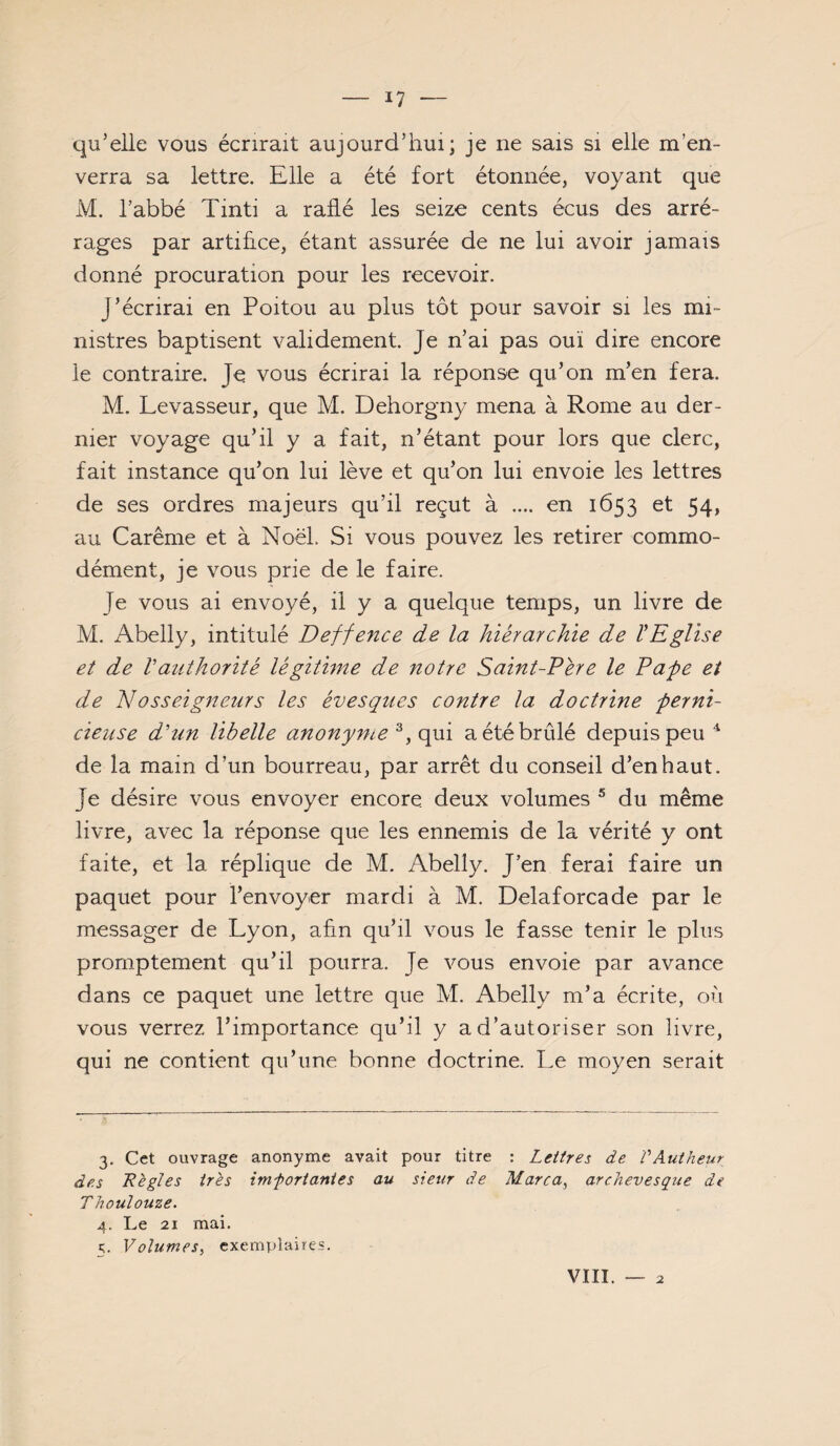 qu’elle vous écrirait aujourd’hui; je ne sais si elle m’en¬ verra sa lettre. Elle a été fort étonnée, voyant que M. l’abbé Tinti a raflé les seize cents écus des arré¬ rages par artifice, étant assurée de ne lui avoir jamais donné procuration pour les recevoir. J’écrirai en Poitou au plus tôt pour savoir si les mi¬ nistres baptisent validement. Je n’ai pas ouï dire encore le contraire. Je vous écrirai la réponse qu’on m’en fera. M. Levasseur, que M. Dehorgny mena à Rome au der¬ nier voyage qu’il y a fait, n’étant pour lors que clerc, fait instance qu’on lui lève et qu’on lui envoie les lettres de ses ordres majeurs qu’il reçut à .... en 1653 et 54, au Carême et à Noël. Si vous pouvez les retirer commo¬ dément, je vous prie de le faire. Je vous ai envoyé, il y a quelque temps, un livre de M. Abelly, intitulé Deffence de la hiérarchie de ÏEgUse et de Vaîithorité légithne de notre Saint-Pére le Fafe et de Nosseignetirs les évesgues contre la doctrine ferni- cieuse dé un libelle anonyme qui a été brûlé depuis peu ^ de la main d’un bourreau, par arrêt du conseil d’enhaut. Je désire vous envoyer encore deux volumes ® du même livre, avec la réponse que les ennemis de la vérité y ont faite, et la réplique de M. Abelly. J’en ferai faire un paquet pour l’envoyer mardi à M. Delaforcade par le messager de Lyon, afin qu’il vous le fasse tenir le plus promptement qu’il pourra. Je vous envoie par avance dans ce paquet une lettre que M. Abelly m’a écrite, où vous verrez l’importance qu’il y a d’autoriser son livre, qui ne contient qu’une bonne doctrine. Le moyen serait 3. Cet ouvrage anonyme avait pour titre : Lettres de VAutheur des Règles très imfortanies au sieur de Marca^ archevesque de TJioulouze. 4. Le 21 mai. 5. Volumes^ exemplaires. VIII. 2