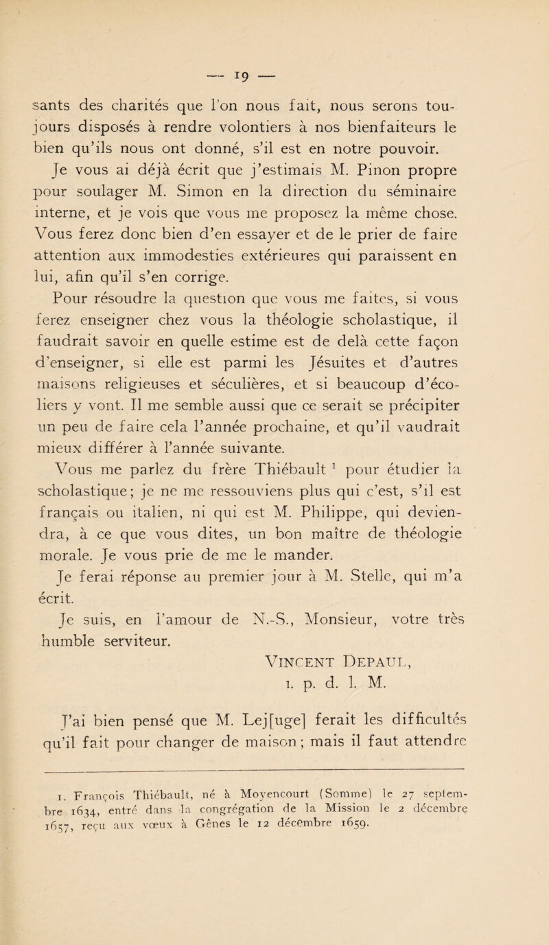 sants des charités que Ton nous fait, nous serons tou¬ jours disposés à rendre volontiers à nos bienfaiteurs le bien qu’ils nous ont donné, s’il est en notre pouvoir. Je vous ai déjà écrit que j’estimais M. Pinon propre pour soulager M. Simon en la direction du séminaire interne, et je vois que vous me proposez la même chose. Vous ferez donc bien d’en essayer et de le prier de faire attention aux immodesties extérieures qui paraissent en lui, afin qu’il s’en corrige. Pour résoudre la question que vous me faites, si vous ferez enseigner chez vous la théologie scholastique, il faudrait savoir en quelle estime est de delà cette façon d’enseigner, si elle est parmi les Jésuites et d’autres maisons religieuses et séculières, et si beaucoup d’éco¬ liers y vont. Il me semble aussi que ce serait se précipiter un peu de faire cela l’année prochaine, et qu’il vaudrait mieux différer à l’année suivante. Vous me parlez du frère Thiébault ’ pour étudier la scholastique; je ne me ressouviens plus qui c’est, s’il est français ou italien, ni qui est M. Philippe, qui devien¬ dra, à ce que vous dites, un bon maître de théologie morale. Je vous prie de me le mander. Je ferai réponse au premier jour à M. Stelle, qui m’a écrit. Je suis, en l’amour de N.-S., Monsieur, votre très humble serviteur. Vincent Défaut, 1. p. d. 1. M. T’ai bien pensé que M. Lej[uge] ferait les difficultés qu’il fait pour changer de maison; mais il faut attendre I. François Thiébault, né à Moyencourt (Somme) le 27 septem¬ bre 1634, entré dans la congrégation de la Mission le 2 décembre 1657, reçu aux vœux à Gênes le 12 décembre 1659.