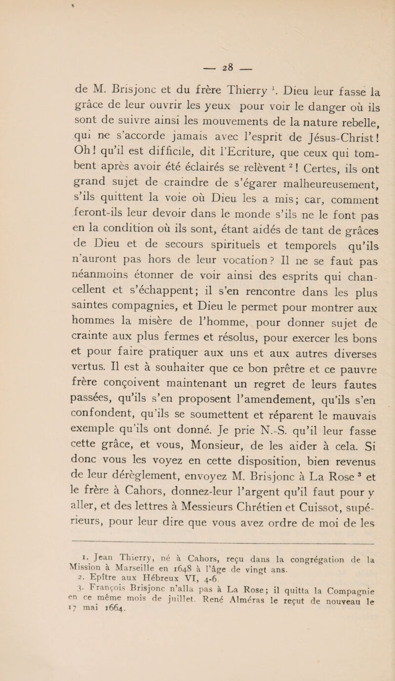 - 28 - % de M. Brisjonc et du frère Thierry h Dieu leur fasse la grâce de leur ouvrir les yeux pour voir le danger où ils sont de suivre ainsi les mouvements de la nature rebelle, qui ne s accorde jamais avec l’esprit de Jésus-Christ! Oh! qu’il est difficile, dit l’Ecriture, que ceux qui tom¬ bent après avoir été éclairés se relèvent ^ ! Certes, ils ont grand sujet de craindre de s’égarer malheureusement, s ils quittent la voie ou Dieu les a misj car, comment feront-ils leur devoir dans le monde s’ils ne le font pas en la condition ou ils sont, étant aidés de tant de grâces de Dieu et de secours spirituels et temporels qu’ils n auront pas hors de leur vocation? Il ne se faut pas néanmoins étonner de voir ainsi des esprits qui chan¬ cellent et s’échappent; il s’en rencontre dans les plus saintes compagnies, et Dieu le permet pour montrer aux hommes la misère de l’homme, pour donner sujet de crainte aux plus fermes et résolus, pour exercer les bons et pour faire pratiquer aux uns et aux autres diverses vertus. Il est à souhaiter que ce bon prêtre et ce pauvre frère conçoivent maintenant un regret de leurs fautes passées, qu’ils s’en proposent l’amendement, qu’ils s’en confondent, qu ils se soumettent et réparent le mauvais exemple qu ils ont donné. Je prie N.-S. qu’il leur fasse cette grâce, et vous. Monsieur, de les aider à cela. Si donc vous les voyez en cette disposition, bien revenus de leur dérèglement, envoyez M. Brisjonc à La Rose ^ et le frere a Cahors, donnez-leur l’argent qu’il faut pour y aller, et des lettres à Messieurs Chrétien et Cuissot, supé¬ rieurs, pour leur dire que vous avez ordre de moi de les I. Jean Thierry, né à Cahors, reçu dans la congrégation de la Mission à Marseille en 1648 à l’âge de vingt ans. 2. Epître aux Hébreux VI, 4-6. 4. François Brisjonc n’alla pas à La Rose; il quitta la Compagnie en ce même mois de juillet. René Alméras le reçut de nouveau le