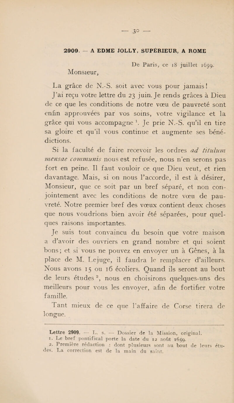 2909. A EDME JOLLY, SUPERIEUR, A ROME Monsieur, De Paris, ce i8 juillet 1659. La grâce de N.-S. soit avec vous pour jamais! J’ai reçu votre lettre du 23 juin. Je rends grâces à Dieu de ce que les conditions de notre vœu de pauvreté sont enfin approuvées par vos soins, votre vigilance et la grâce qui vous accompagne \ Je prie N.-S. qu’il en tire sa gloire et qu’il vous continue et augmente ses béné¬ dictions. Si la faculté de faire recevoir les ordres titulum inensae co7nmu7iis nous est refusée, nous n’en serons pas fort en peine. Il faut vouloir ce que Dieu veut, et rien davantage. Mais, si on nous l’accorde, il est à désirer. Monsieur, que ce soit par un bref séparé, et non con¬ jointement avec les conditions de notre vœu de pau¬ vreté. Notre premier bref des vœux contient deux choses que nous voudrions bien avoir été séparées, pour quel¬ ques raisons importantes. Je suis tout convaincu du besoin que votre maison a d’avoir des ouvriers en grand nombre et qui soient bons ; et si vous ne pouvez en envoyer un à Gênes, à la place de M. lœjuge, il faudra le remplacer d’ailleurs. Nous avons 15 ou 16 écoliers. Quand ils seront au bout de leurs études nous en choisirons quelques-uns des meilleurs pour vous les envoyer, afin de fortifier votre famille. T ant mieux de ce que l'affaire de Corse tirera de longue. Lettre 2909. — Ty. s. — Dossier de la Mission, original. 1. Le bref pontifical porte la date du 12 août 1659. 2. Première rédaction ; dont plusieurs sont au bout de leurs étu¬ des. lya correction est de la main du saint.