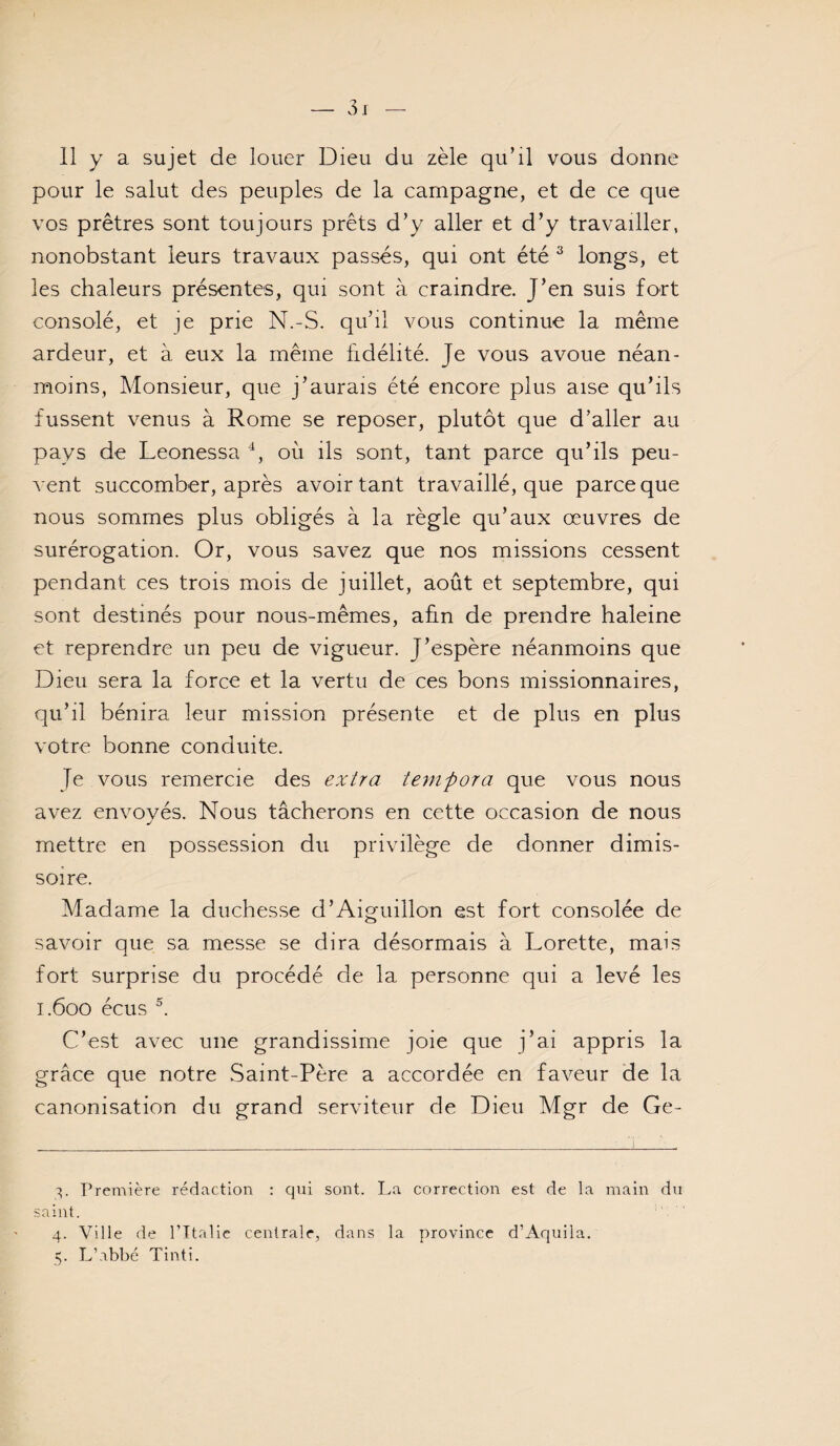 11 y a sujet de louer Dieu du zèle qu’il vous donne pour le salut des peuples de la campagne, et de ce que vos prêtres sont toujours prêts d’y aller et d’y travailler, nonobstant leurs travaux passés, qui ont été ^ longs, et les chaleurs présentes, qui sont à craindre. J’en suis fort consolé, et je prie N.-S. qu’il vous continue la même ardeur, et à eux la même fidélité. Je vous avoue néan¬ moins, Monsieur, que j’aurais été encore plus aise qu’ils fussent venus à Rome se reposer, plutôt que d’aller au pays de Leonessa où ils sont, tant parce qu’ils peu¬ vent succomber, après avoir tant travaillé, que parce que nous sommes plus obligés à la règle qu’aux œuvres de surérogation. Or, vous savez que nos missions cessent pendant ces trois mois de juillet, août et septembre, qui sont destinés pour nous-mêmes, afin de prendre haleine et reprendre un peu de vigueur. J’espère néanmoins que Dieu sera la force et la vertu de ces bons missionnaires, qu’il bénira leur mission présente et de plus en plus votre bonne conduite. Je vous remercie des extra tenifora que vous nous avez envoyés. Nous tâcherons en cette occasion de nous J mettre en possession du privilège de donner dimis- soire. Madame la duchesse d’Aiguillon est fort consolée de savoir que sa messe se dira désormais à Lorette, mais fort surprise du procédé de la personne qui a levé les 1.600 écus C’est avec une grandissime joie que j’ai appris la grâce que notre Saint-Père a accordée en faveur de la canonisation du grand serviteur de Dieu Mgr de Ge- S- Première rédaction : qni sont. La correction est de la main du saint. 4. Ville de Pltalic centrale, dans la province d’Aqiiila. 5. L’abbé Tinti.