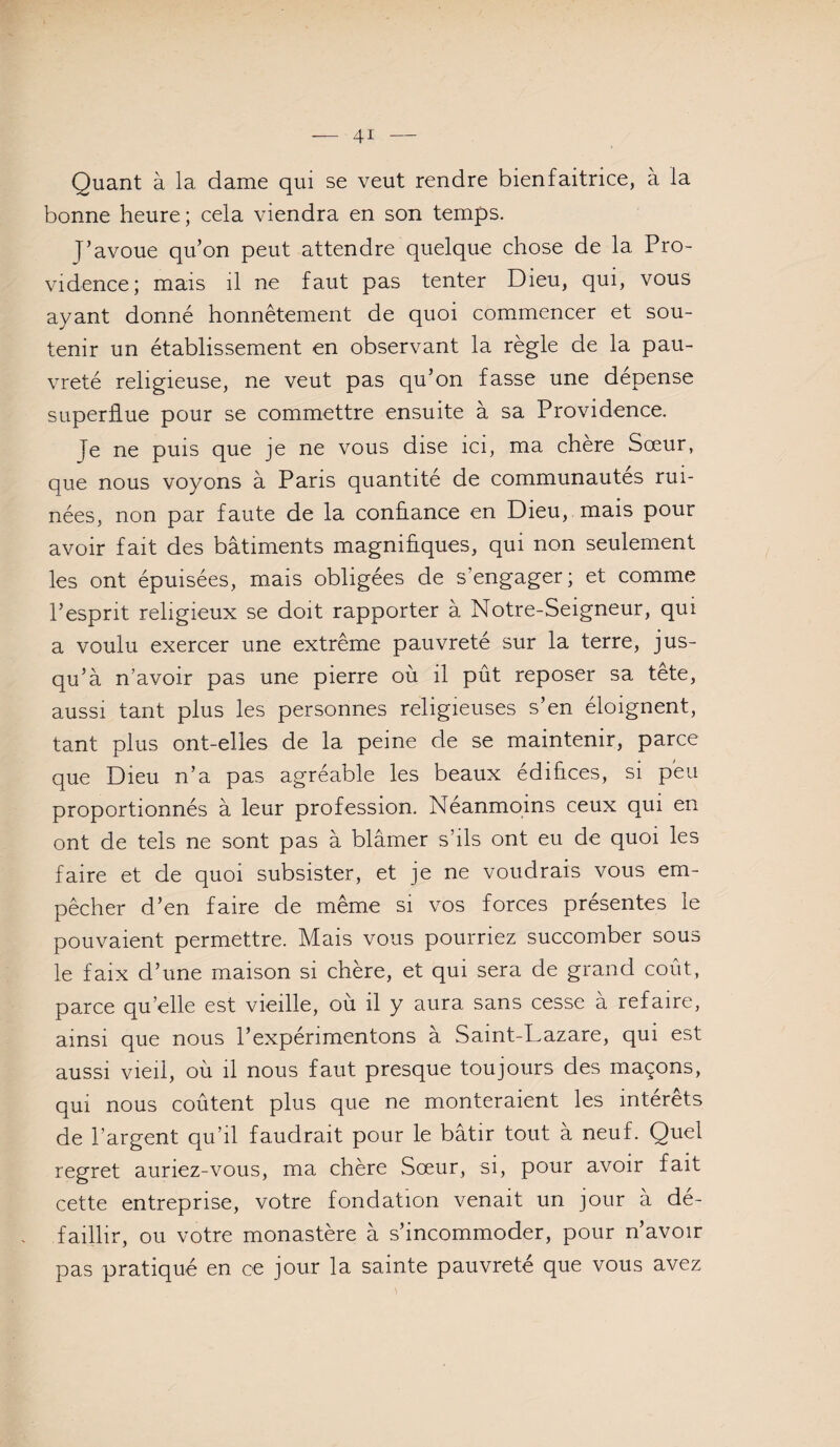 Quant à la dame qui se veut rendre bienfaitrice, à la bonne heure; cela viendra en son temps. J’avoue qu’on peut attendre quelque chose de la Pro¬ vidence; mais il ne faut pas tenter Dieu, qui, vous ayant donné honnêtement de quoi commencer et sou¬ tenir un établissement en observant la règle de la pau¬ vreté religieuse, ne veut pas qu’on fasse une dépense superflue pour se commettre ensuite à sa Providence. Je ne puis que je ne vous dise ici, ma chere Sœur, que nous voyons à Paris quantité de communautés rui¬ nées, non par faute de la confiance en Dieu, mais pour avoir fait des bâtiments magnifiques, qui non seulement les ont épuisées, mais obligées de s’engager; et comme l’esprit religieux se doit rapporter à Notre-Seigneur, qui a voulu exercer une extrême pauvreté sur la terre, jus¬ qu’à n’avoir pas une pierre où il pût reposer sa tete, aussi tant plus les personnes religieuses s’en éloignent, tant plus ont-elles de la peine de se maintenir, parce que Dieu n’a pas agréable les beaux édifices, si peu proportionnés à leur profession. Néanmoins ceux qui en ont de tels ne sont pas à blâmer s’ils ont eu de quoi les faire et de quoi subsister, et je ne voudrais vous em¬ pêcher d’en faire de même si vos forces présentes le pouvaient permettre. Mais vous pourriez succomber sous le faix d’une maison si chère, et qui sera de grand coût, parce qu’elle est vieille, ou il y aura sans cesse a refaire, ainsi que nous l’expérimentons à Saint-Lazare, qui est aussi vieil, où il nous faut presque toujours des maçons, qui nous coûtent plus que ne monteraient les intérêts de l’argent qu’il faudrait pour le bâtir tout à neuf. Quel regret auriez-vous, ma chère Sœur, si, pour avoir fait cette entreprise, votre fondation venait un jour à dé¬ faillir, ou votre monastère à s’incommoder, pour n’avoir pas pratiqué en ce jour la sainte pauvreté que vous avez