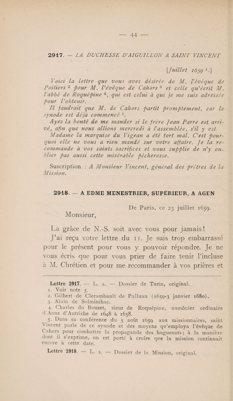 2917. — LA DUCHESSE D'AIGUILLON A SA/NT VINCENT \Juillet i6jÇ 1.] Voici la lettre que vous avez désirée de M. Vévêque de Poitiers ^ four M. Tévêcque de Cahors ^ et celle qu'écrit M. Vabbé de Roqué-pine qui est celui à qui je nie suis adressée ■pour l'obtenir. Il faudrait que M. de Cahors partit promptement., car le synode est déjà commencé Ayez la bonté de me mander si le frère Jean Parre est arri¬ vé apn que nous allions mercredi à Vassemblée, s'il y est. Madame la marquise du Vigean a été fort mal. C'est pour¬ quoi elle ne vous a rien mandé sur votre affaire. Je la re¬ commande à vos saints sacrifices et vous supplie de n'y ou¬ blier pas aussi cette misérable pécheresse. Suscription : A Monsieur Vincent., général des prêtres de la Mission. 2918. — A EDME MENESTRIER, SUPÉRIEUR, A AGEN Monsieur, De Paris, ce 23 juillet 1659. La grâce de N.-S. soit avec vous pour jamais! J’ai reçu votre lettre du ii. Je suis trop embarrassé pour le présent pour vous y pouvoir répondre. Je ne vous écris que pour vous prier de faire tenir l’incluse à âl. Chrétien et pour me recommander à vos prières et Lettre 2917. — L. a. — Dossier de Turin, original. 1. Voir note 5. 2. Gilbert de Clerambault de Palluau (1659-3 janvier 1680). 3. Alain de Solminihac. 4. Charles du Bouzet, sieur de Roquépine, aumônier ordinaire d'Anne d’Autriche de 1648 à 1658. ^ 5. Dans sa conférence du 5 août 1659 aux missionnaires, saint \ incent parle de ce synode et des moyens qu’employa l’évêque de Cahors pour combattre la propagande des huguenots; à la manière dont il s exprime, on est porté à croire que la mission continuait encore à cette date.