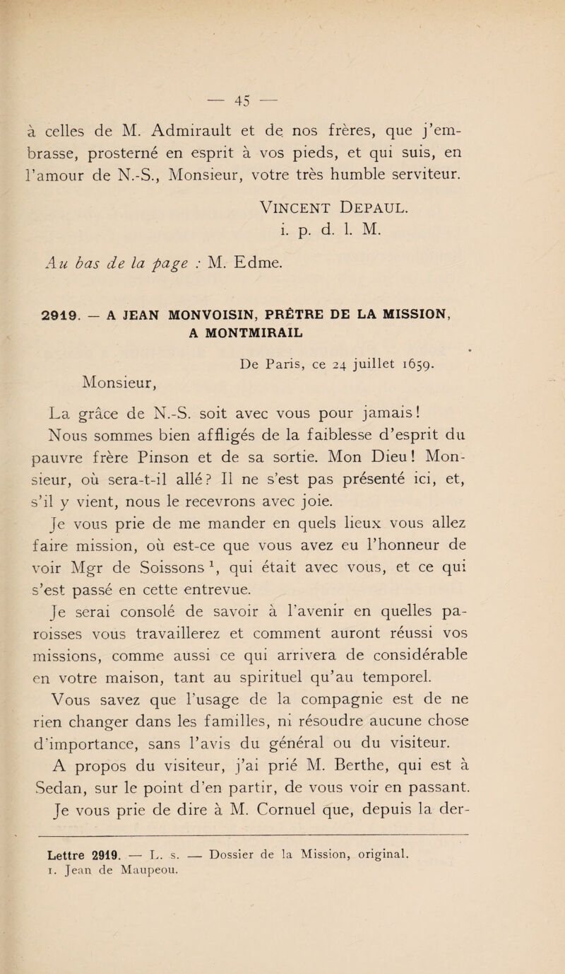 à celles de M. Admirault et de nos frères, que j’em¬ brasse, prosterné en esprit à vos pieds, et qui suis, en l’amour de N.-S., Monsieur, votre très humble serviteur. Vincent Défaut. i. p. d. 1. M. bas de la page : M. Edme. 2919. — A JEAN MONVOISIN, PRÊTRE DE LA MISSION, A MONTMIRAIL Monsieur, De Paris, ce 24 juillet 1659. La grâce de N.-S. soit avec vous pour jamais! Nous sommes bien affligés de la faiblesse d’esprit du pauvre frère Pinson et de sa sortie. Mon Dieu ! Mon¬ sieur, où sera-t-il allé? Il ne s’est pas présenté ici, et, s’il y vient, nous le recevrons avec joie. Je vous prie de me mander en quels lieux vous allez faire mission, où est-ce que vous avez eu l’honneur de voir Mgr de Soissons b qui était avec vous, et ce qui s’est passé en cette entrevue. Je serai consolé de savoir à l’avenir en quelles pa¬ roisses vous travaillerez et comment auront réussi vos missions, comme aussi ce qui arrivera de considérable en votre maison, tant au spirituel qu’au temporel. Vous savez que l’usage de la compagnie est de ne rien changer dans les familles, ni résoudre aucune chose d’importance, sans l’avis du général ou du visiteur. A propos du visiteur, j’ai prié M. Berthe, qui est à .Sedan, sur le point d’en partir, de vous voir en passant. Je vous prie de dire à M. Cornuel que, depuis la der- Lettre 2919. — L. s. — Dossier de la Mission, original. I. Jean de Maupeou.