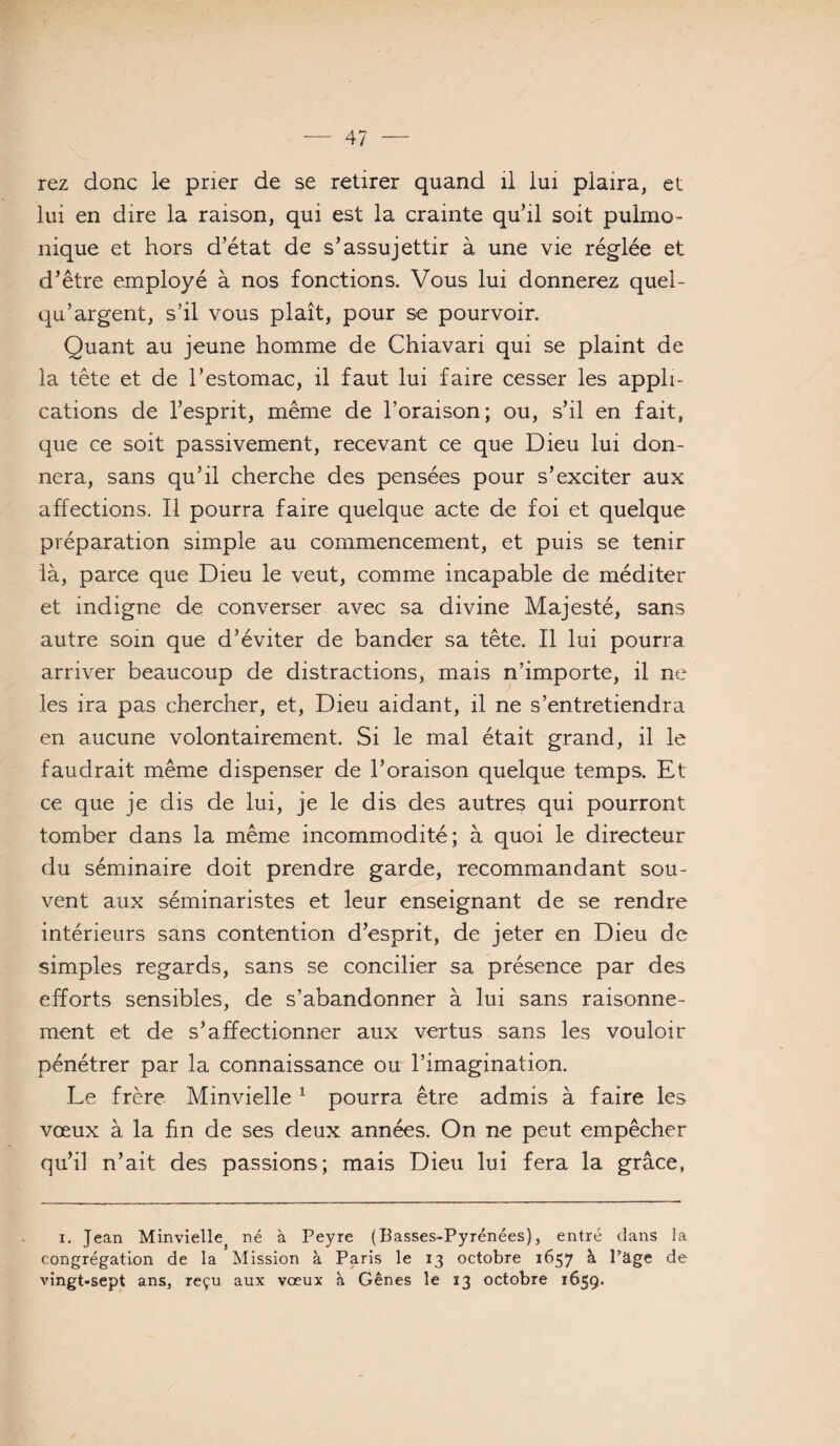 rez donc le prier de se retirer quand il lui plaira, et lui en dire la raison, qui est la crainte qu’il soit pulmo- nique et hors d’état de s’assujettir à une vie réglée et d’être employé à nos fonctions. Vous lui donnerez quel- qu’argent, s’il vous plaît, pour se pourvoir. Quant au jeune homme de Chiavari qui se plaint de la tête et de l’estomac, il faut lui faire cesser les appli¬ cations de l’esprit, même de l’oraison; ou, s’il en fait, que ce soit passivement, recevant ce que Dieu lui don¬ nera, sans qu’il cherche des pensées pour s’exciter aux affections. Il pourra faire quelque acte de foi et quelque préparation simple au commencement, et puis se tenir là, parce que Dieu le veut, comme incapable de méditer et indigne de converser avec sa divine Majesté, sans autre soin que d’éviter de bander sa tête. Il lui pourra arriver beaucoup de distractions, mais n’importe, il ne les ira pas chercher, et. Dieu aidant, il ne s’entretiendra en aucune volontairement. Si le mal était grand, il le faudrait même dispenser de l’oraison quelque temps. Et ce que je dis de lui, je le dis des autres qui pourront tomber dans la même incommodité; à quoi le directeur du séminaire doit prendre garde, recommandant sou¬ vent aux séminaristes et leur enseignant de se rendre intérieurs sans contention d’esprit, de jeter en Dieu de simples regards, sans se concilier sa présence par des efforts sensibles, de s’abandonner à lui sans raisonne¬ ment et de s’affectionner aux vertus sans les vouloir pénétrer par la connaissance ou l’imagination. Le frère Minvielle ^ pourra être admis à faire les vœux à la fin de ses deux années. On ne peut empêcher qu’il n’ait des passions; mais Dieu lui fera la grâce, I. Jean Minvielle^ né à Peyre (Basses-Pyrénées), entré dans la congrégatLon de la Mission à Paris le 13 octobre 1657 à l’âge de vingt-sept ans, reçu aux voeux à Gênes le 13 octobre 1659.