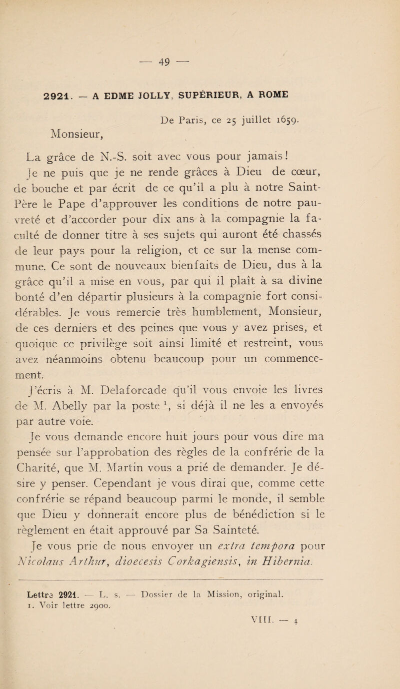 2921. — A EDME JOLLY, SUPÉRIEUR, A ROME Monsieur, De Paris, ce 25 juillet 1659. La grâce de N.-S. soit avec vous pour jamais! ]e ne puis que je ne rende grâces à Dieu de cœur, de bouche et par écrit de ce quhl a plu à notre Saint- Père le Pape d’approuver les conditions de notre pau¬ vreté et d’accorder pour dix ans à la compagnie la fa¬ culté de donner titre à ses sujets qui auront été chassés de leur pays pour la religion, et ce sur la mense com¬ mune. Ce sont de nouveaux bienfaits de Dieu, dus à la grâce qu’il a mise en vous, par qui il plaît à sa divine bonté d’en départir plusieurs à la compagnie fort consi¬ dérables. Je vous remercie très humblement. Monsieur, de ces derniers et des peines que vous y avez prises, et quoique ce privilège soit ainsi limité et restreint, vous avez néanmoins obtenu beaucoup pour un commence¬ ment. J’écris à M. Delaforcacle qu’il vous envoie les livres de âl. Abelly par la poste h si déjà il ne les a envoyés par autre voie. Je vous demande encore huit jours pour vous dire ma pensée sur l’approbation des règles de la confrérie de la Charité, que M. Martin vous a prié de demander. Je dé¬ sire y penser. Cependant je vous dirai que, comme cette confrérie se répand beaucoup parmi le monde, il semble que Dieu y donnerait encore plus de bénédiction si le règlement en était approuvé par Sa Sainteté. je vous prie de nous envoyer un extra tenifora pour Nïcolaus Arthur, dioecesis Corkagiensts, in Hibernia. Lettra 2921. ■— L. s. ■— Dossier de la Mission, original. I. Voir lettre 2900. VIH. — 1