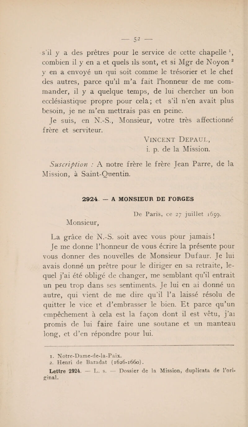 s'il y a des prêtres pour le service de cette chapelle^, combien il y en a et quels ils sont, et si Mgr de Noyon ^ y en a envoyé un qui soit comme le trésorier et le chef des autres, parce quhl m’a fait l’honneur de me com¬ mander, il y a quelque temps, de lui chercher un bon ecclésiastique propre pour cela; et s’il n’en avait plus besoin, je ne rn’en mettrais pas en peine. Je suis, en N.-S., Monsieur, votre très affectionné frère et serviteur. Vincent Depaul, i. p. de la Mission. Suscription : A notre frère le frère Jean Parre, de la Mission, à Saint-Ouentin. 2924. — A MONSIEUR DE FORGES Monsieur, De Paris, ce 27 juillet 1659. La grâce de N.-S. soit avec vous pour jamais ! Je me donne l’honneur de vous écrire la présente pour vous donner des nouvelles de Monsieur Dufaur. Je lui avais donné un prêtre pour le diriger en sa retraite, le¬ quel j’ai été obligé de changer, me semblant qu’il entrait un peu trop dans ses sentiments. Je lui en ai donné un autre, qui vient de me dire qu’il l’a laissé résolu de quitter le vice et d’embrasser le bien. Et parce qu’un empêchement à cela est la façon dont il est vêtu, j’ai promis de lui faire faire une soutane et un manteau long, et d’en répondre pour lui. 1. Notre-Dame-de-la-Paix. 2. Henri de Baradat (1626-1660). Lettre 2924. — E. s. — Dossier de la Mission, duplicata de l’ori- {:;inal.