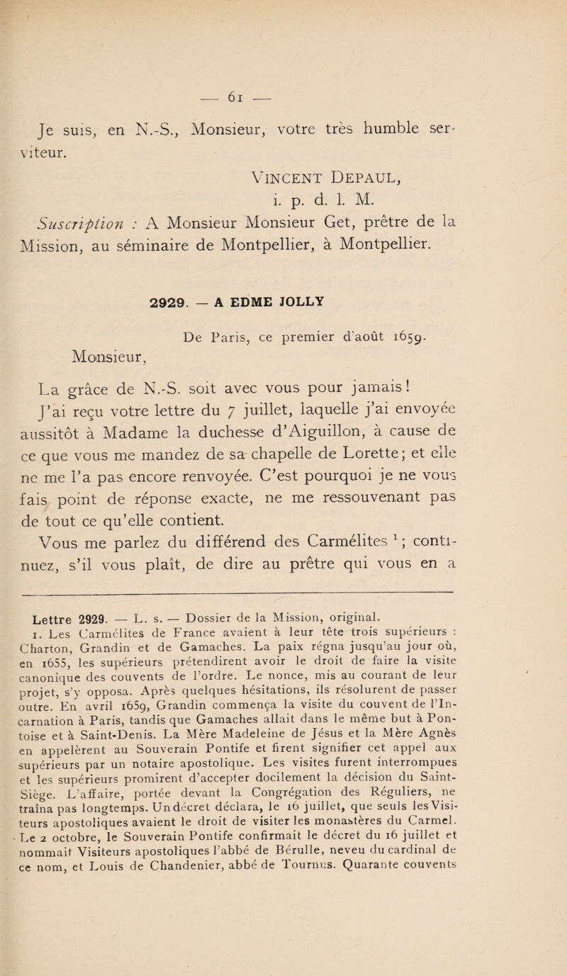 Je SUIS, en N.-S., Monsieur, votre très humble ser¬ viteur. Vincent Défaut, 1. p. d, 1. M. Susc7iption : A Monsieur Monsieur Get, prêtre de la ^lission, au séminaire de Montpellier, à Montpellier. 2929. — A EDME JOLLY De Paris, ce premier d'août 1659. Monsieur, La grâce de N.-S. soit avec vous pour jamais! J’ai reçu votre lettre du 7 juillet, laquelle j’ai envoyée aussitôt à Madame la duchesse d’Aiguillon, à cause de ce que vous me mandez de sa chapelle de Lorette ; et elle ne me l’a pas encore renvoyée. C’est pourquoi je ne vous fais point de réponse exacte, ne me ressouvenant pas de tout ce qu’elle contient. Vous me parlez du différend des Carmélites ^ ; conti¬ nuez, s’il vous plaît, de dire au prêtre qui vous en a Lettre 2929. — L. s. — Dossier de la Mission, original. I. Les Carmélites de France avaient à leur tête trois supérieurs : Charton, Grandin et de Gamaches. La paix régna jusqu’au jour où, en i655, les supérieurs prétendirent avoir le droit de faire la visite canonique des couvents de l’ordre. Le nonce, mis au courant de leur projet, s’y opposa. Après quelques hésitations, ils résolurent de passer outre. En avril lôSg, Grandin commença la visite du couvent de l’In¬ carnation à Paris, tandis que Gamaches allait dans le même but à Pon¬ toise et à Saint-Denis. La Mère Madeleine de Jésus et la Mère Agnès en appelèrent au Souverain Pontife et firent signifier cet appel aux supérieurs par un notaire apostolique. Les visites furent interrompues et les supérieurs promirent d’accepter docilement la décision du Saint- Siège. L’affaire, portée devant la Congrégation des Réguliers, ne traîna pas longtemps. Un décret déclara, le 16 juillet, que seuls les Visi¬ teurs apostoliques avaient le droit de visiter les monastères du Carmel. - Le 2 octobre, le Souverain Pontife confirmait le décret du 16 juillet et nommait Visiteurs apostoliques l’abbé de Bérulle, neveu du cardinal de ce nom, et Louis de Chandenier, abbé de Tournus. Quarante couvents