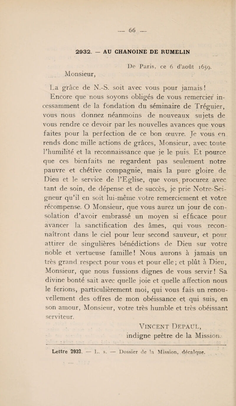 2932. — AU CHANOINE DE RUMELIN l^e Paris, ce 6 d’août 1659. Monsieur, La grâce de N.-S. soit avec vous pour jamais ! Encore que nous soyons obligés de vous remercier in¬ cessamment de la fondation du séminaire de Tréguier, vous nous donnez néanmoins de nouveaux sujets de vous rendre ce devoir par les nouvelles avances que vous . ^ t faites pour la perfection de ce bon œuvre. Je vous en rends donc mille actions de grâces, Monsieur, avec toute l’humilité et la reconnaissance que je le puis. Et pource que ces bienfaits ne regardent pas seulement notre pauvre et chétive compagnie, mais la pure gloire de Dieu et le service de l’Eglise, que vous_ procurez avec tant de soin, de dépense et de succès, je prie Notre-Sei- gneur qu’il en soit lui-même votre remerciement et votre récompense. O Monsieur, que vous aurez un jour de con¬ solation d’avoir embrassé un moyen si efficace pour avancer la sanctification des âmes, qui vous recon¬ naîtront dans le ciel pour leur second sauveur, et pour attirer de singulières bénédictions de Dieu sur votre noble et vertueuse famille! Nous aurons à jamais un très grand respect pour vous et pour elle; et plût à Dieu, Monsieur, que nous fussions dignes de vous servir ! Sa divine bonté sait avec quelle joie et quelle affection nous le ferions, particulièrement moi, qui vous fais un renou¬ vellement des offres de mon obéissance et qui suis, en son amour. Monsieur, votre très humble et très obéissant serviteur. . Vincent Depaul, indigne prêtre de la Mission. Lettre 2932. — L. s. — Dossier de la ^Mission, décalque.