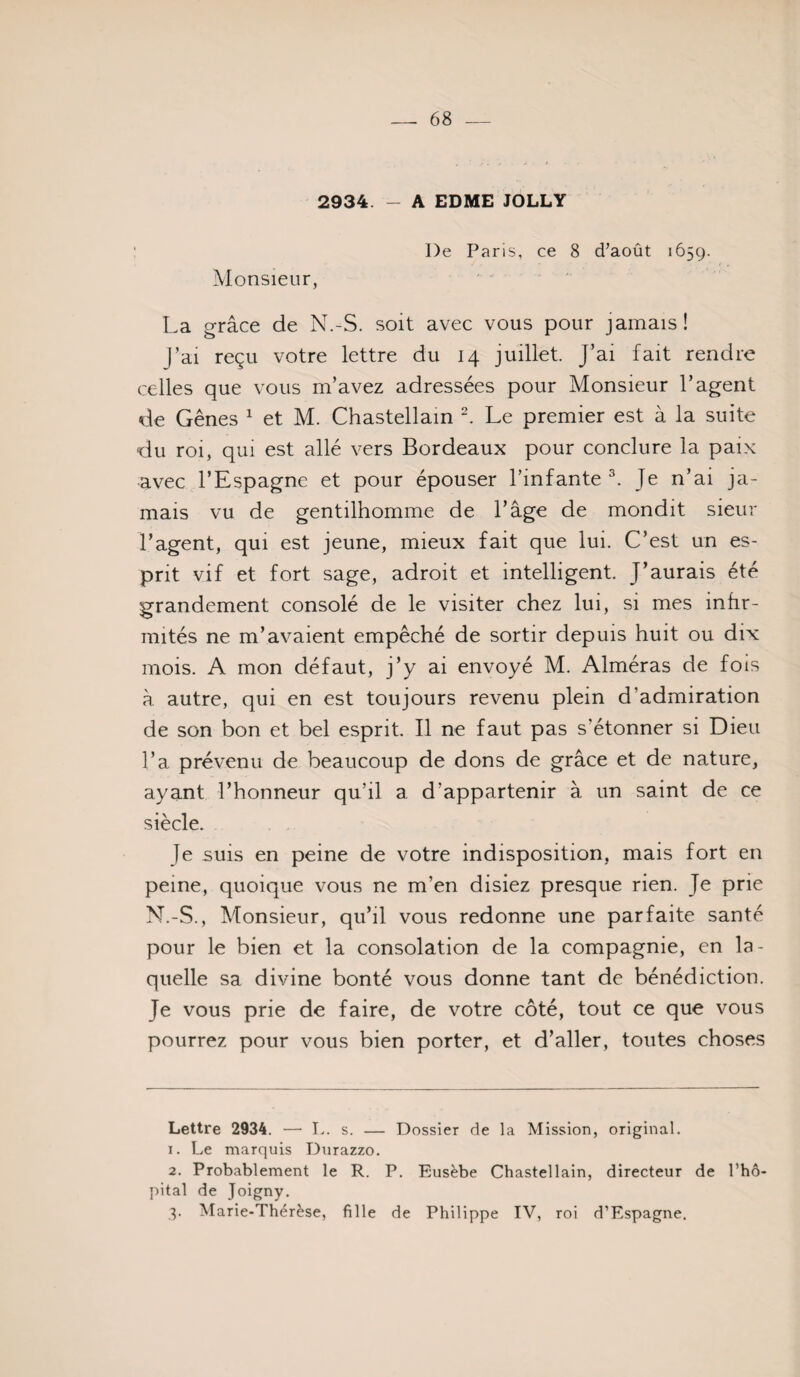 2934. - A EDME JOLLY De Paris, ce 8 d’août 1659. Monsieur, -. La grâce de N.-S. soit avec vous pour jamais! J’ai reçu votre lettre du 14 juillet. J’ai fait rendre celles que vous m’avez adressées pour Monsieur l’agent de Gênes ^ et M. Chastellam Le premier est à la suite du roi, qui est allé vers Bordeaux pour conclure la paix avec l’Espagne et pour épouser l’infante ^ Je n’ai ja¬ mais vu de gentilhomme de l’âge de mondit sieur l’agent, qui est jeune, mieux fait que lui. C’est un es¬ prit vif et fort sage, adroit et intelligent. J’aurais été grandement consolé de le visiter chez lui, si mes infir¬ mités ne m’avaient empêché de sortir depuis huit ou dix mois. A mon défaut, j’y ai envoyé M. Alméras de fois à autre, qui en est toujours revenu plein d’admiration de son bon et bel esprit. Il ne faut pas s’étonner si Dieu l’a prévenu de beaucoup de dons de grâce et de nature, ayant l’honneur qu’il a d’appartenir à un saint de ce siècle. Je suis en peine de votre indisposition, mais fort en peine, quoique vous ne m’en disiez presque rien. Je prie N.-S., Monsieur, qu’il vous redonne une parfaite santé pour le bien et la consolation de la compagnie, en la¬ quelle sa divine bonté vous donne tant de bénédiction. Je vous prie de faire, de votre côté, tout ce que vous pourrez pour vous bien porter, et d’aller, toutes choses Lettre 2934. — !.. s. — Dossier de la Mission, original. 1. Le marquis Diirazzo. 2. Probablement le R. P. Eusèbe Cbastellain, directeur de l’hô- })ital de Joigny. q. Marie-Thérèse, fille de Philippe IV, roi d’Espagne,