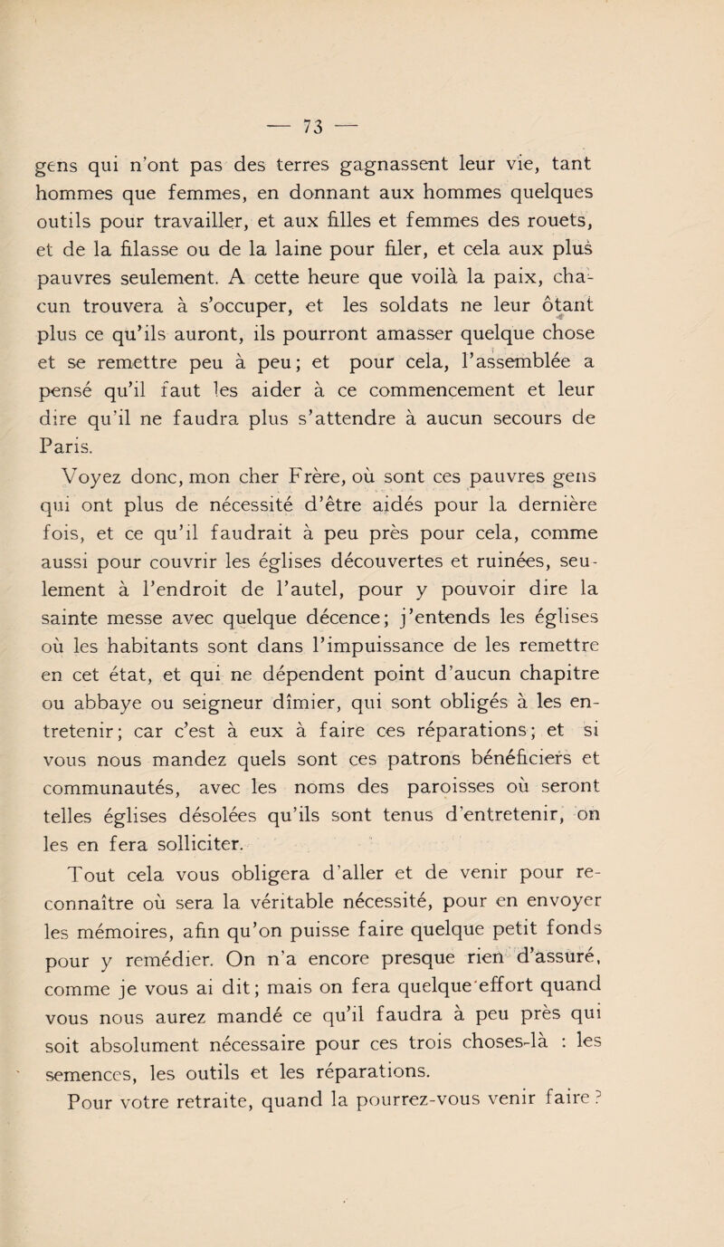 gens qui n’ont pas des terres gagnassent leur vie, tant hommes que femmes, en donnant aux hommes quelques outils pour travailler, et aux hiles et femmes des rouets, et de la hlasse ou de la laine pour hier, et cela aux plus pauvres seulement. A cette heure que voilà la paix, cha¬ cun trouvera à s’occuper, et les soldats ne leur ôtant plus ce qu’ils auront, ils pourront amasser quelque chose et se remettre peu à peu; et pour cela, l’assemblée a pensé qu’il faut les aider à ce commencement et leur dire qu’il ne faudra plus s’attendre à aucun secours de Paris. Voyez donc, mon cher Frère, où sont ces pauvres gens qui ont plus de nécessité d’être aidés pour la dernière fois, et ce qu’il faudrait à peu près pour cela, comme aussi pour couvrir les églises découvertes et ruinées, seu¬ lement à l’endroit de l’autel, pour y pouvoir dire la sainte messe avec quelque décence; j’entends les églises où les habitants sont clans l’impuissance de les remettre en cet état, et qui ne dépendent point d’aucun chapitre ou abbaye ou seigneur dîmier, qui sont obligés à les en¬ tretenir; car c’est à eux à faire ces réparations; et si vous nous mandez quels sont ces patrons bénéhciefs et communautés, avec les noms des paroisses où seront telles églises désolées qu’ils sont tenus d’entretenir, on les en fera solliciter. Tout cela vous obligera d’aller et de venir pour re¬ connaître où sera la véritable nécessité, pour en envoyer les mémoires, ahn qu’on puisse faire quelque petit fonds pour y remédier. On n’a encore presque rien d’assuré, comme je vous ai dit; mais on fera quelque'effort quand vous nous aurez mandé ce qu’il faudra a peu près qui soit absolument nécessaire pour ces trois chosesda ; les semences, les outils et les réparations. Pour votre retraite, quand la pourrez-vous venir faire ?