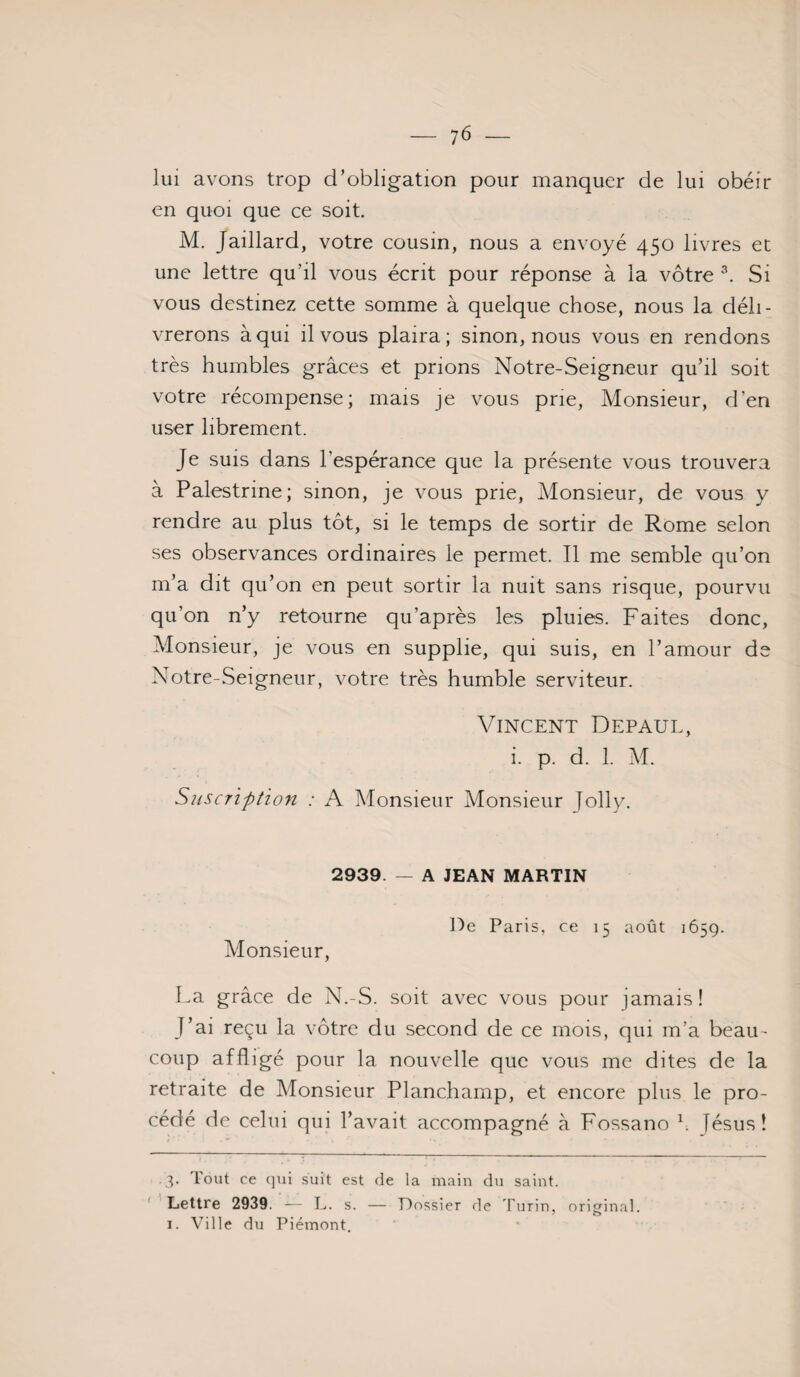 lui avons trop d’obligation pour manquer de lui obéir en quoi que ce soit. M. Jaillard, votre cousin, nous a envoyé 450 livres et une lettre qu’il vous écrit pour réponse à la vôtre Si vous destinez cette somme à quelque chose, nous la déli¬ vrerons à qui il vous plaira; sinon, nous vous en rendons très humbles grâces et prions Notre-Seigneur qu’il soit votre récompense; mais je vous prie. Monsieur, d’en user librement. Je SUIS dans l’espérance que la présente vous trouvera à Palestrine; sinon, je vous prie. Monsieur, de vous y rendre au plus tôt, si le temps de sortir de Rome selon ses observances ordinaires le permet. Il me semble qu’on m’a dit qu’on en peut sortir la nuit sans risque, pourvu qu’on n’y retourne qu’après les pluies. Faites donc. Monsieur, je vous en supplie, qui suis, en l’amour de Notre-Seigneur, votre très humble serviteur. Vincent Défaut, i. p. d. 1. M. Siiscription : A Monsieur Monsieur lolly. 2939. — A JEAN MARTIN Monsieur, De Paris, ce 15 août 1659. La grâce de N.-S. soit avec vous pour jamais! J’ai reçu la vôtre du second de ce mois, qui m’a beau¬ coup affligé pour la nouvelle que vous me dites de la retraite de Monsieur Planchamp, et encore plus le pro¬ cédé de celui qui l’avait accompagné à Fossano h lésus! .3. Tout ce qui suit est de la main du saint. ' Lettre 2939. — L. s. — Dossier de Turin, original. 1. Ville du Piémont,