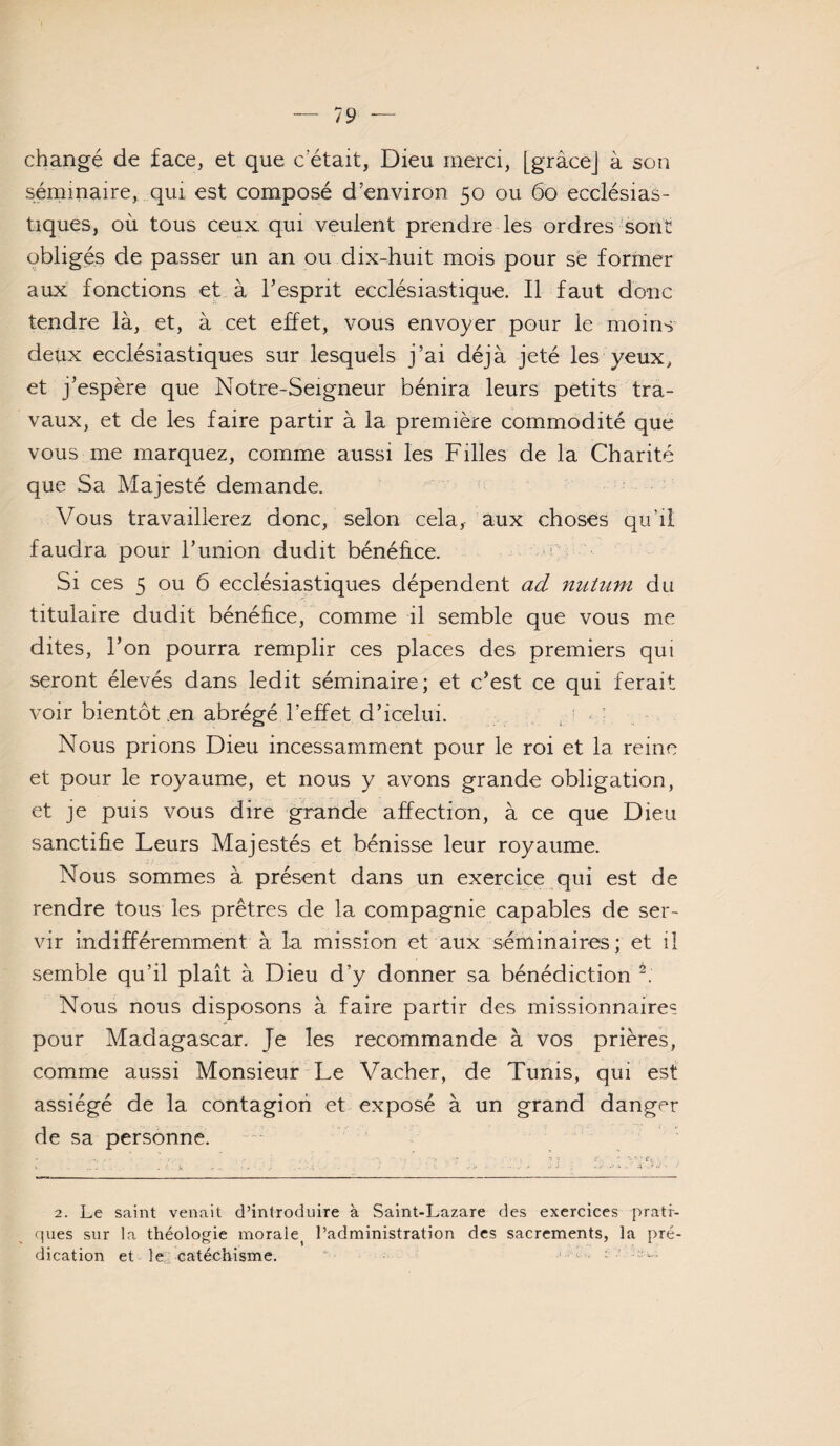 changé de face, et que c’était, Dieu merci, [gràcej à son séminaire, qui est composé d’environ 50 ou 60 ecclésias¬ tiques, où tous ceux qui veulent prendre les ordres'sont obligés de passer un an ou dix-huit mois pour sè former aux fonctions et à l’esprit ecclésiastique. Il faut donc tendre là, et, à cet effet, vous envoyer pour le moins deux ecclésiastiques sur lesquels j’ai déjà jeté les yeux, et j’espère que Notre-Seigneur bénira leurs petits tra¬ vaux, et de les faire partir à la première commodité que vous me marquez, comme aussi les Filles de la Charité que Sa Majesté demande. Vous travaillerez donc, selon cela, aux choses qii’iî faudra pour l’union dudit bénéhce. .j j Si ces 5 ou 6 ecclésiastiques dépendent ad nutum du titulaire dudit bénéfice, comme il semble que vous me dites, l’on pourra remplir ces places des premiers qui seront élevés dans ledit séminaire; et c’est ce qui ferait voir bientôt en abrégé l’effet d’icelui. j ^ : Nous prions Dieu incessamment pour le roi et la reine et pour le royaume, et nous y avons grande obligation, et je puis vous dire grande affection, à ce que Dieu sanctifie Leurs Majestés et bénisse leur royaume. Nous sommes à présent dans un exercice qui est de rendre tous les prêtres de la compagnie capables de ser¬ vir indifféremment à la mission et aux séminaires; et il semble qu’il plaît à Dieu d’y donner sa bénédiction Nous nous disposons à faire partir des missionnaire? pour Madagascar. Je les recommande à vos prières, comme aussi Monsieur Le Vacher, de Tunis, qui est assiégé de la contagion et exposé à un grand danger de sa personne. 2. Le saint venait d’introduire à Saint-Lazare des exercices prati- cpies sur la théologie morale^ l’administration des sacrements, la pré¬ dication et le , catéchisme. ‘ • -