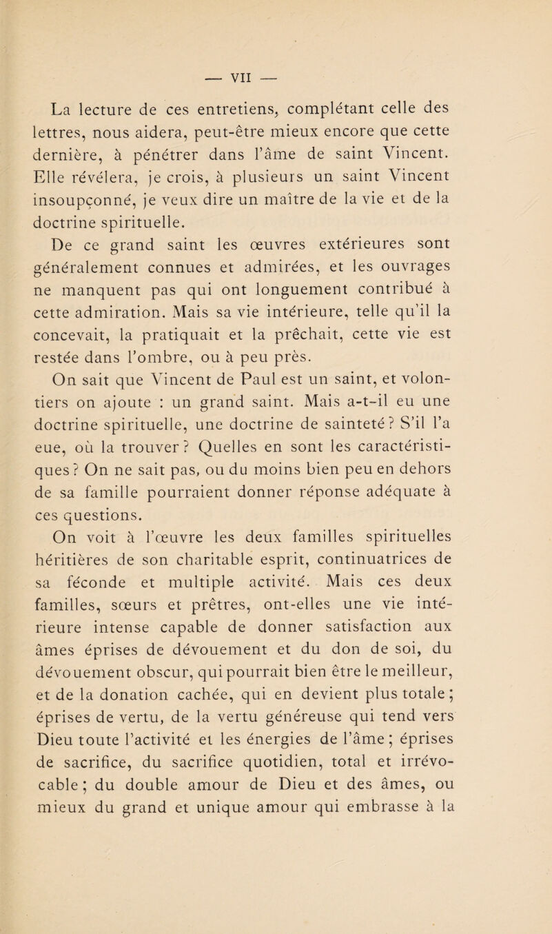 La lecture de ces entretiens^ complétant celle des lettres, nous aidera, peut-être mieux encore que cette dernière, à pénétrer dans l’ame de saint Vincent. Elle révélera, je crois, à plusieurs un saint Vincent insoupçonné, je veux dire un maître de la vie et de la doctrine spirituelle. De ce grand saint les œuvres extérieures sont généralement connues et admirées, et les ouvrages ne manquent pas qui ont longuement contribué à cette admiration. Mais sa vie intérieure, telle qu’il la concevait, la pratiquait et la prêchait, cette vie est restée dans Tombre, ou à peu près. On sait que Vincent de Paul est un saint, et volon¬ tiers on ajoute : un grand saint. Mais a-t-il eu une doctrine spirituelle, une doctrine de sainteté? S’il l’a eue, où la trouver? Quelles en sont les caractéristi¬ ques ? On ne sait pas, ou du moins bien peu en dehors de sa famille pourraient donner réponse adéquate à ces questions. On voit à l’œuvre les deux familles spirituelles héritières de son charitable esprit, continuatrices de sa féconde et multiple activité. Mais ces deux familles, sœurs et prêtres, ont-elles une vie inté¬ rieure intense capable de donner satisfaction aux âmes éprises de dévouement et du don de soi, du dévouement obscur, qui pourrait bien être le meilleur, et de la donation cachée, qui en devient plus totale ; éprises de vertu, de la vertu généreuse qui tend vers Dieu toute l’activité et les énergies de l’âme; éprises de sacrifice, du sacrifice quotidien, total et irrévo¬ cable ; du double amour de Dieu et des âmes, ou mieux du grand et unique amour qui embrasse à la