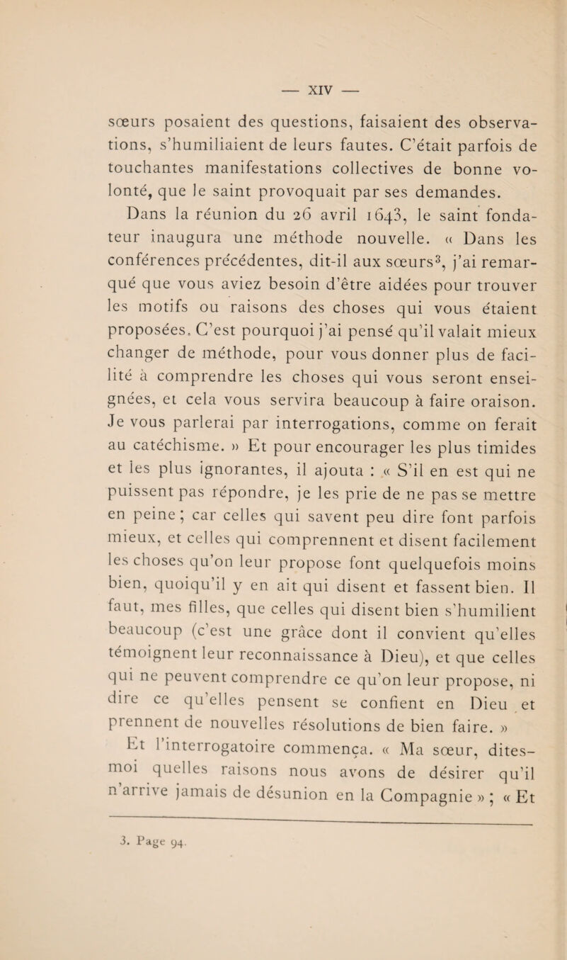 sœurs posaient des questions, faisaient des observa¬ tions, s’humiliaient de leurs fautes. C’était parfois de touchantes manifestations collectives de bonne vo¬ lonté, que le saint provoquait par ses demandes. Dans la réunion du 26 avril ibqS, le saint’fonda¬ teur inaugura une méthode nouvelle, a Dans les conférences précédentes, dit-il aux sœurs^, j’ai remar¬ qué que vous aviez besoin d’être aidées pour trouver les motifs ou raisons des choses qui vous étaient proposées. C’est pourquoi j’ai pensé qu’il valait mieux changer de méthode, pour vous donner plus de faci¬ lité a comprendre les choses qui vous seront ensei¬ gnées, et cela vous servira beaucoup à faire oraison. Je vous parlerai par interrogations, comme on ferait au catéchisme. » Et pour encourager les plus timides et les plus ignorantes, il ajouta : « S’il en est qui ne puissent pas répondre, je les prie de ne pas se mettre en peine; car celles qui savent peu dire font parfois mieux, et celles qui comprennent et disent facilement les choses qu’on leur propose font quelquefois moins bien, quoiqu’il y en ait qui disent et fassent bien. Il faut, mes filles, que celles qui disent bien s’humilient beaucoup (c’est une grâce dont il convient qu’elles témoignent leur reconnaissance à Dieu), et que celles qui ne peuvent comprendre ce qu’on leur propose, ni dire ce qu elles pensent se confient en Dieu et prennent de nouvelles résolutions de bien faire. » Et 1 interrogatoire commença. « Ma sœur, dites- moi quelles raisons nous avons de désirer qu’il n arrive jamais de désunion en la Compagnie » ; « Et