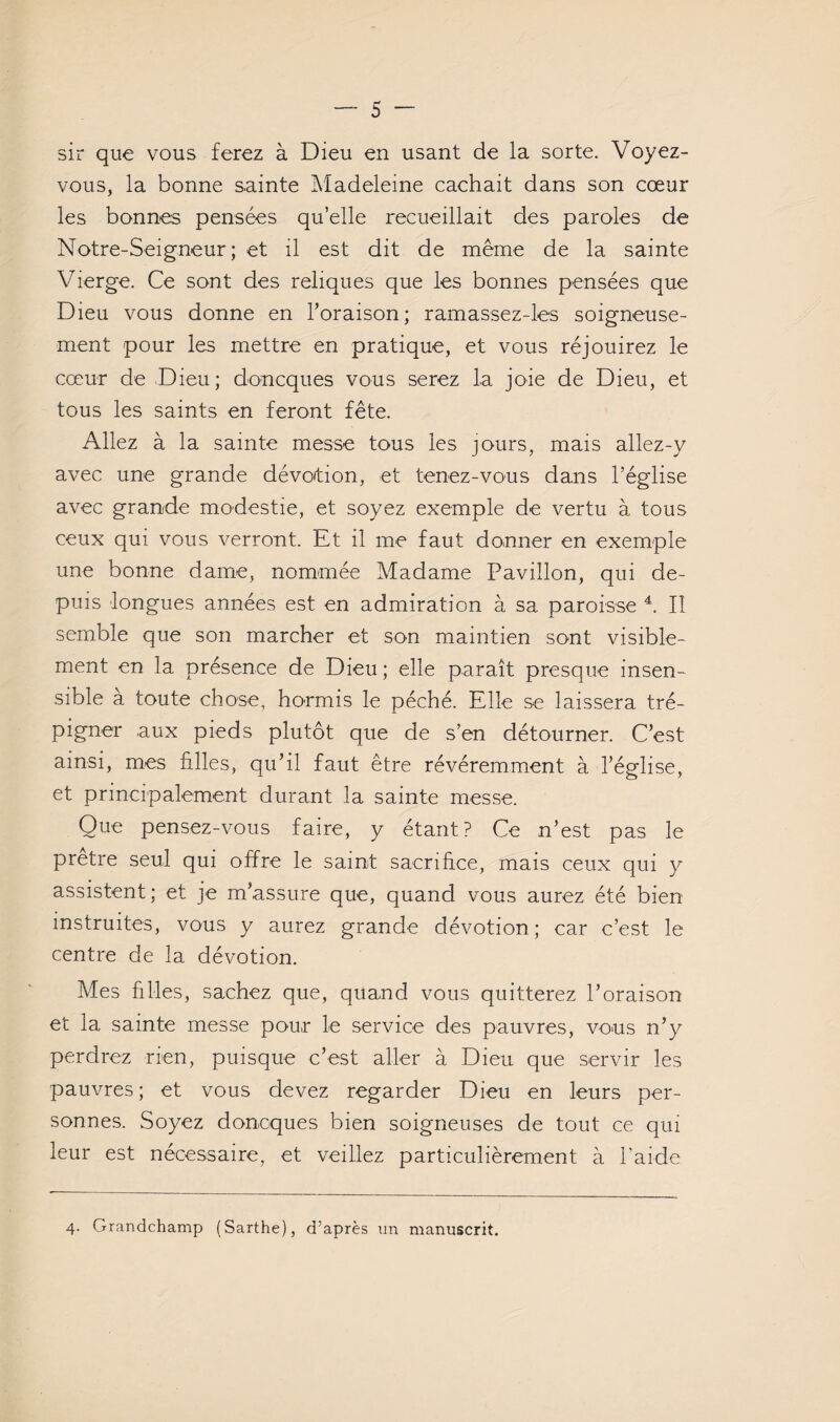 sir que vous ferez à Dieu en usant de la sorte. Voyez- vous, la bonne sainte Madeleine cachait dans son cœur les bonnes pensées qu’elle recueillait des paroles de Notre-Seigneur ; et il est dit de même de la sainte Vierge. Ce sont des reliques que les bonnes pensées que Dieu vous donne en Toraison; ramassez-les soigneuse¬ ment pour les mettre en pratique, et vous réjouirez le cœur de Dieu; doncques vous serez la joie de Dieu, et tous les saints en feront fête. Allez à la sainte messe tous les jours, mais allez-y avec une grande dévo'tion, et tenez-vous dans l’église avec grande modestie, et soyez exemple de vertu à tous ceux qui vous verront. Et il me faut donner en exemple une bonne dame, nommée Madame Pavillon, qui de¬ puis longues années est en admiration à sa paroisse Il semble que son marcher et son maintien sont visible¬ ment en la présence de Dieu ; elle paraît presque insen¬ sible a toute chose, hormis le péché. Elle se laissera tré¬ pigner aux pieds plutôt que de s’en détourner. C’est ainsi, mes filles, qu’il faut être révéremment à l’église, et principalement durant la sainte messe. Que pensez-vous faire, y étant? Ce n’est pas le prêtre seul qui offre le saint sacrifice, mais ceux qui y assistent; et je m’assure que, quand vous aurez été bien instruites, vous y aurez grande dévotion; car c’est le centre de la dévotion. Mes filles, sachez que, quand vous quitterez l’oraison et la sainte messe pour le service des pauvres, vous n’y perdrez rien, puisque c’est aller à Dieu que servir les pauvres; et vous devez regarder Dieu en leurs per¬ sonnes. Soyez doncques bien soigneuses de tout ce qui leur est necessaire, et veillez particulièrement à l’aide 4. Grandchamp (Sarthe), d'après un manuscrit.