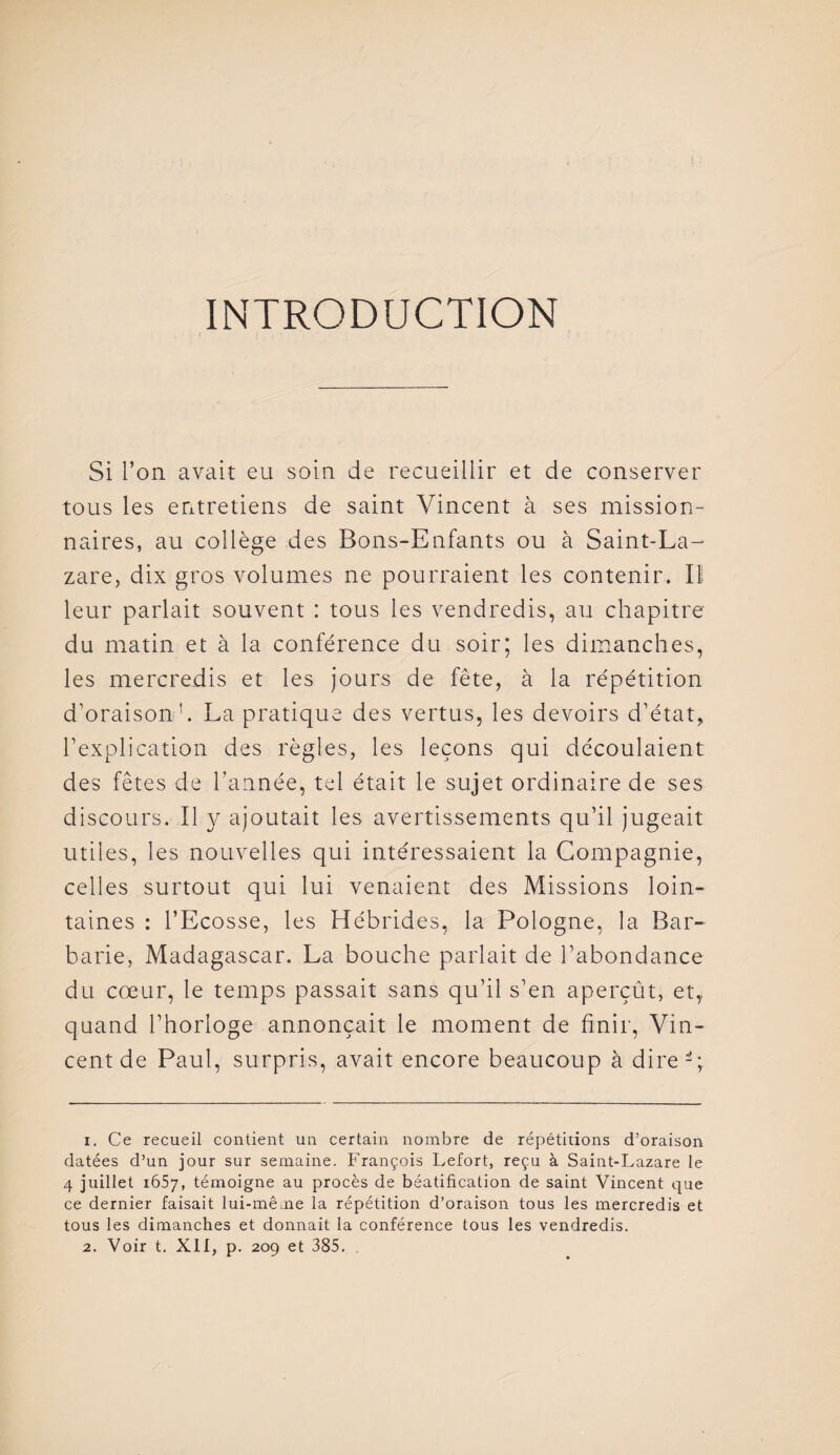 INTRODUCTION Si l’on avait eu soin de recueillir et de conserver tous les entretiens de saint Vincent à ses mission¬ naires, au collège des Bons-Enfants ou à Saint-La¬ zare, dix gros volumes ne pourraient les contenir. II leur parlait souvent : tous les vendredis, au chapitre du matin et à la conférence du soir; les dimanches, les mercredis et les jours de fête, à la répétition d’oraison h La pratique des vertus, les devoirs d’état, l’explication des règles, les leçons qui découlaient des fêtes de l’année, tel était le sujet ordinaire de ses discours. Il y ajoutait les avertissements qu’il jugeait utiles, les nouvelles qui intéressaient la Compagnie, celles surtout qui lui venaient des Missions loin¬ taines : l’Ecosse, les Hébrides, la Pologne, la Bar¬ barie, Madagascar. La bouche parlait de l’abondance du cœur, le temps passait sans qu’il s’en aperçût, et,, quand l’horloge annonçait le moment de finir, Vin¬ cent de Paul, surpris, avait encore beaucoup à dire V 1. Ce recueil contient un certain nombre de répétitions d’oraison datées d’un jour sur semaine. François Lefort, reçu à Saint-Lazare le 4 juillet 1657, témoigne au procès de béatification de saint Vincent que ce dernier faisait lui-même la répétition d’oraison tous les mercredis et tous les dimanches et donnait la conférence tous les vendredis. 2. Voir t. XII, p. 209 et 385.