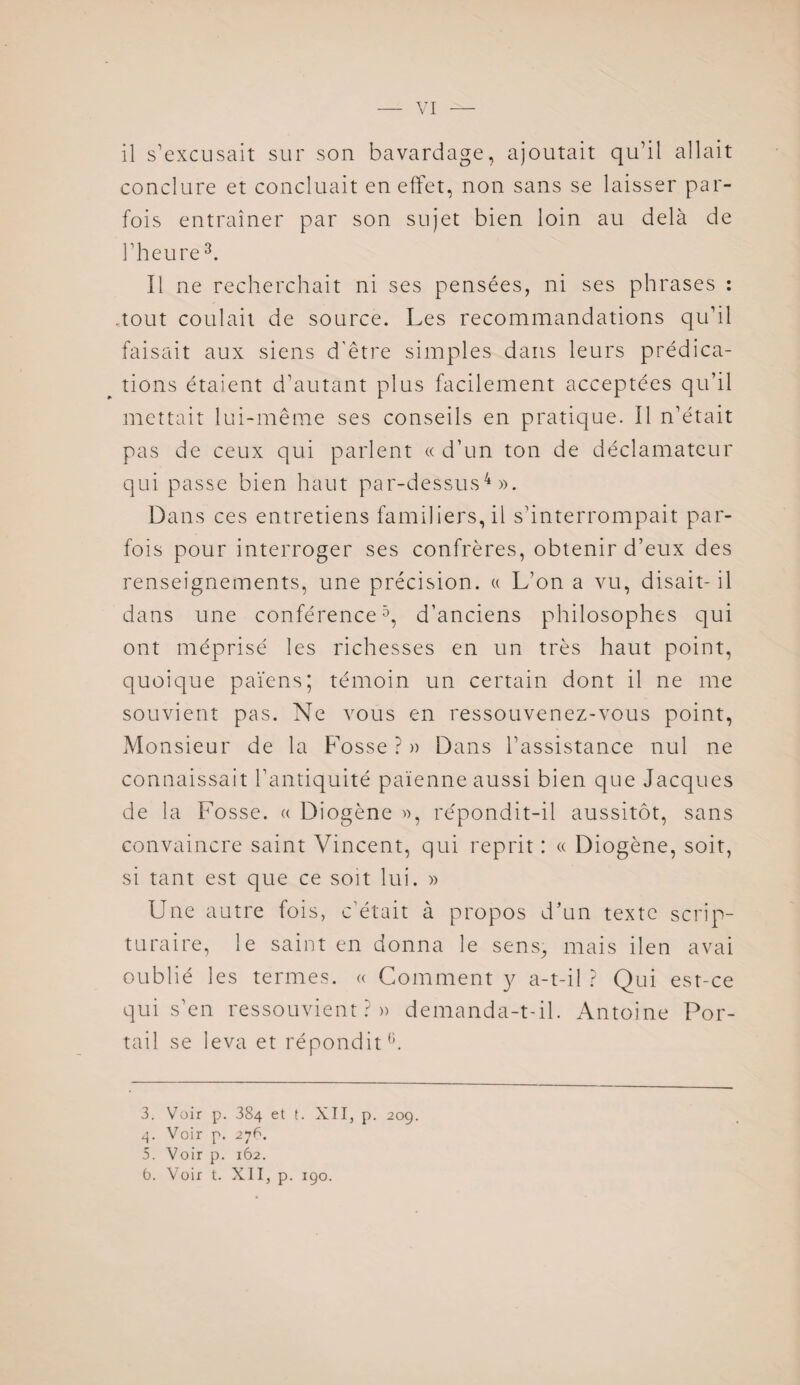 il s'excusait sur son bavardage, ajoutait qu’il allait conclure et concluait en effet, non sans se laisser par¬ fois entraîner par son sujet bien loin au delà de l’heure3. Il ne recherchait ni ses pensées, ni ses phrases : .tout coulait de source. Les recommandations qu’il faisait aux siens d’être simples dans leurs prédica¬ tions étaient d’autant plus facilement acceptées qu’il mettait lui-même ses conseils en pratique. Il n’était pas de ceux qui parlent « d’un ton de déclamatcur qui passe bien haut par-dessus4». Dans ces entretiens familiers, il s’interrompait par¬ fois pour interroger ses confrères, obtenir d’eux des renseignements, une précision. « L’on a vu, disait-il dans une conférence5, d’anciens philosophes qui ont méprisé les richesses en un très haut point, quoique païens; témoin un certain dont il ne me souvient pas. Ne vous en ressouvenez-vous point, Monsieur de la Fosse ? » Dans l’assistance nul ne connaissait l’antiquité païenne aussi bien que Jacques de la Fosse. « Diogène », répondit-il aussitôt, sans convaincre saint Vincent, qui reprit : « Diogène, soit, si tant est que ce soit lui. » Une autre fois, c’était à propos d’un texte scrip¬ turaire, le saint en donna le sens, mais ilen avai oublié les termes. « Comment y a-t-il ? Qui est-ce qui s’en ressouvient?» demanda-t-il. Antoine Por¬ tail se leva et répondit6. 3. Voir p. 384 et t. XII, p. 20g. 4. Voir p. 276. 5. Voir p. 162.