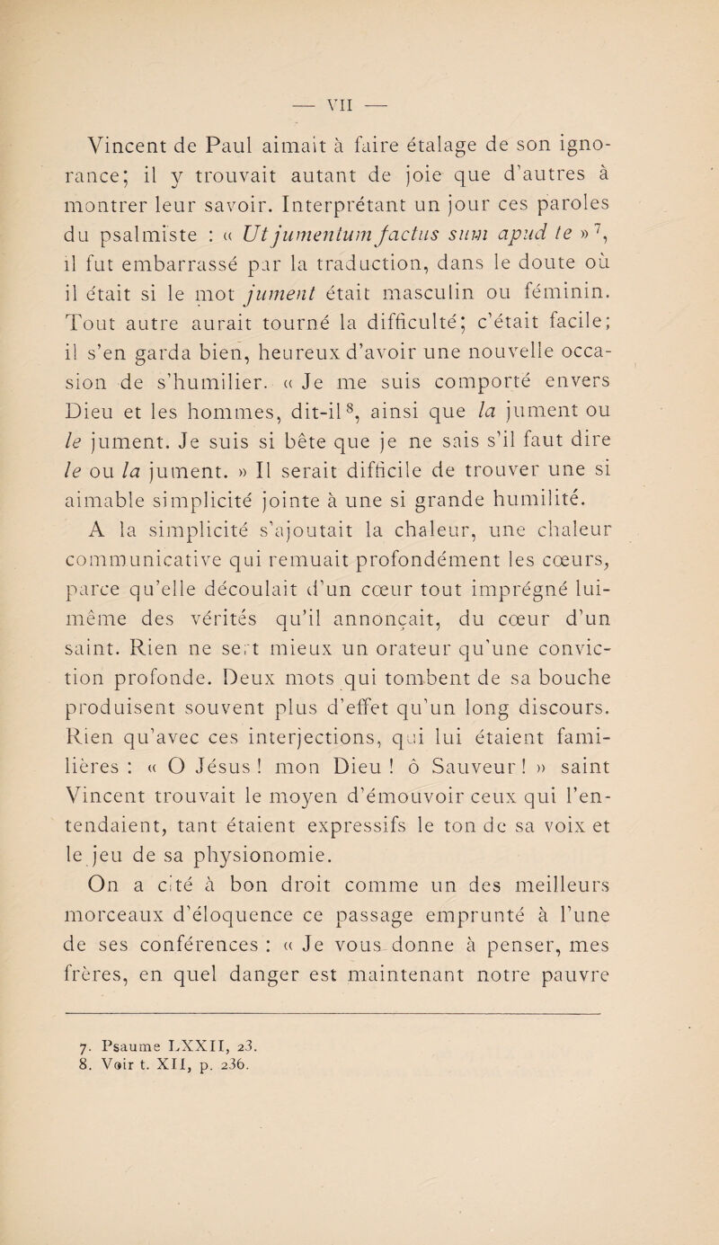 Vincent de Paul aimait à faire étalage de son igno¬ rance; il y trouvait autant de joie que d'autres à montrer leur savoir. Interprétant un jour ce s paroles du psalmiste : « Ut jumentwn factns sum apnd le »7, il fut embarrassé par la traduction, dans le doute où il était si le mot jument était masculin ou féminin. Tout autre aurait tourné la difficulté; c’était facile; il s’en garda bien, heureux d’avoir une nouvelle occa¬ sion de s’humilier. « Je me suis comporté envers Dieu et les hommes, dit-il8, ainsi que la jument ou le jument. Je suis si bête que je ne sais s’il faut dire le ou la jument. » Il serait difficile de trouver une si aimable simplicité jointe à une si grande humilité. A la simplicité s’ajoutait la chaleur, une chaleur communicative qui remuait profondément les cœurs, parce qu’elle découlait d’un cœur tout imprégné lui- même des vérités qu’il annonçait, du cœur d’un saint. Rien ne sert mieux un orateur qu’une convic¬ tion profonde. Deux mots qui tombent de sa bouche produisent souvent plus d’effet qu’un long discours. Rien qu’avec ces interjections, qui lui étaient fami¬ lières : « O Jésus! mon Dieu! ô Sauveur! » saint Vincent trouvait le moyen d’émouvoir ceux qui l’en¬ tendaient, tant étaient expressifs le ton de sa voix et le jeu de sa physionomie. On a cité à bon droit comme un des meilleurs morceaux d’éloquence ce passage emprunté à l’une de ses conférences : « Je vous-donne à penser, mes frères, en quel danger est maintenant notre pauvre 7. Psaume LXXII, 23.