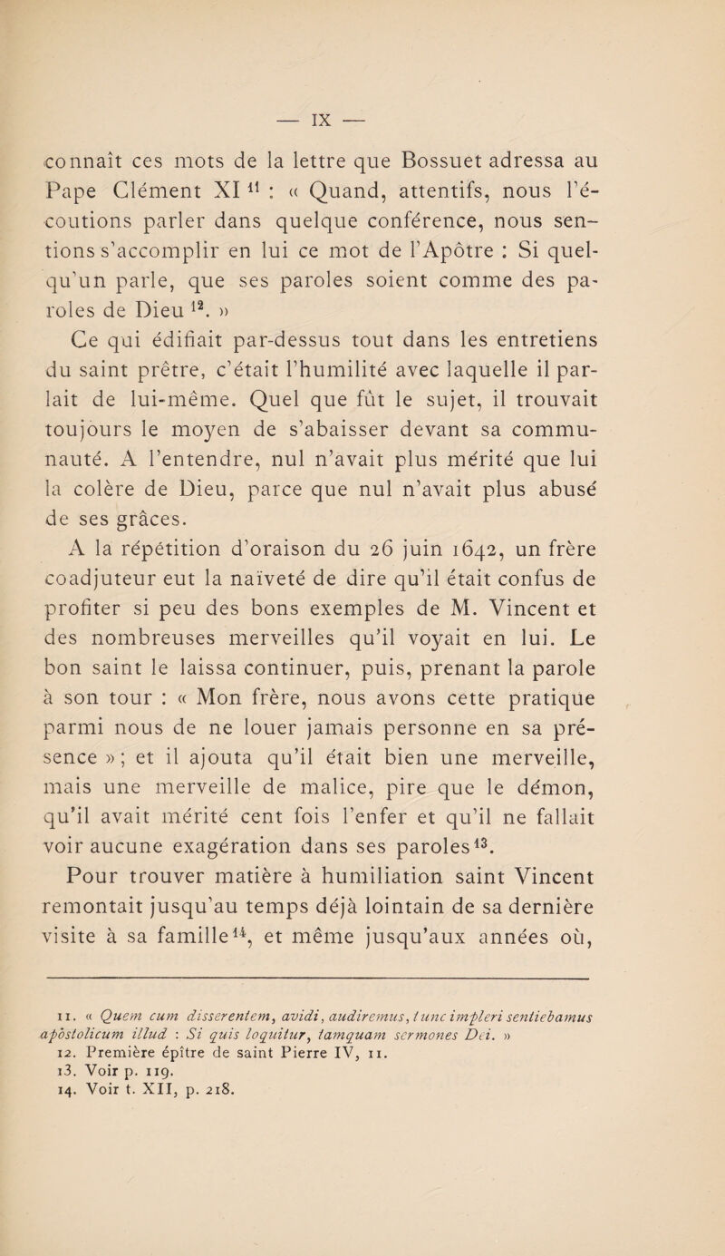 connaît ces mots de la lettre que Bossuet adressa au Pape Clément XI 11 : « Quand, attentifs, nous l’é¬ coutions parler dans quelque conférence, nous sen¬ tions s'accomplir en lui ce mot de l’Apôtre : Si quel¬ qu'un parle, que ses paroles soient comme des pa¬ roles de Dieu 12. » Ce qui édifiait par-dessus tout dans les entretiens du saint prêtre, c’était l’humilité avec laquelle il par¬ lait de lui-même. Quel que fût le sujet, il trouvait toujours le moyen de s’abaisser devant sa commu¬ nauté. A l’entendre, nul n’avait plus mérité que lui la colère de Dieu, parce que nul n’avait plus abusé de ses grâces. A la répétition d’oraison du 26 juin 1642, un frère coadjuteur eut la naïveté de dire qu’il était confus de profiter si peu des bons exemples de M. Vincent et des nombreuses merveilles qu’il voyait en lui. Le bon saint le laissa continuer, puis, prenant la parole à son tour : « Mon frère, nous avons cette pratique parmi nous de ne louer jamais personne en sa pré¬ sence » ; et il ajouta qu’il était bien une merveille, mais une merveille de malice, pire que le démon, qu’il avait mérité cent fois l’enfer et qu’il ne fallait voir aucune exagération dans ses paroles13. Pour trouver matière à humiliation saint Vincent remontait jusqu’au temps déjà lointain de sa dernière visite à sa famille14, et même jusqu’aux années où, 11. « Quem cum disserentem, avidi, audiremus, t une imfleri senliebamus ap'ostolicum illud : Si quis loqintur, tamquam scrmones Dei. » 12. Première épître de saint Pierre IV, n. 13. Voir p. 119.