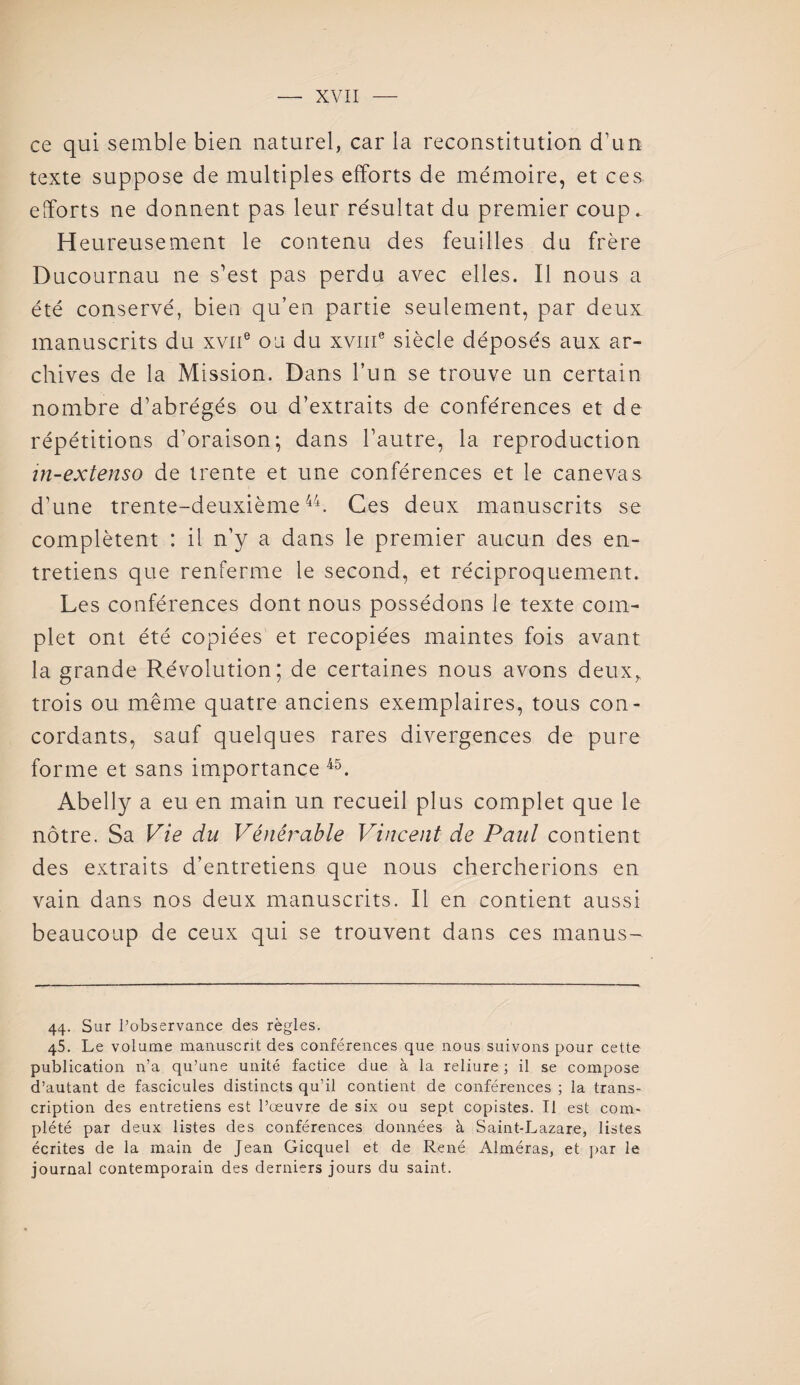 ce qui semble bien naturel, car la reconstitution d’un texte suppose de multiples efforts de mémoire, et ces efforts ne donnent pas leur résultat du premier coup. H eureusement le contenu des feuilles du frère Ducournau ne s’est pas perdu avec elles. Il nous a été conservé, bien qu’en partie seulement, par deux manuscrits du xvne ou du xvme siècle déposés aux ar¬ chives de la Mission. Dans l’un se trouve un certain nombre d’abrégés ou d’extraits de conférences et de répétitions d’oraison; dans l’autre, la reproduction in-extenso de trente et une conférences et le canevas d’une trente-deuxième44. Ces deux manuscrits se complètent : il n’y a dans le premier aucun des en¬ tretiens que renferme le second, et réciproquement. Les conférences dont nous possédons le texte com¬ plet ont été copiées et recopiées maintes fois avant la grande Révolution; de certaines nous avons deux, trois ou même quatre anciens exemplaires, tous con¬ cordants, sauf quelques rares divergences de pure forme et sans importance 45. Abelly a eu en main un recueil plus complet que le nôtre. Sa Vie du Vénérable Vincent de Paul contient des extraits d’entretiens que nous chercherions en vain dans nos deux manuscrits. Il en contient aussi beaucoup de ceux qui se trouvent dans ces manus- 44. Sur l’observance des règles. 45. Le volume manuscrit des conférences que nous suivons pour cette publication n’a qu’une unité factice due à la reliure ; il se compose d’autant de fascicules distincts qu’il contient de conférences ; la trans¬ cription des entretiens est l’œuvre de six ou sept copistes. Il est com¬ plété par deux listes des conférences données à Saint-Lazare, listes écrites de la main de Jean Gicquel et de René Alméras, et par le journal contemporain des derniers jours du saint.