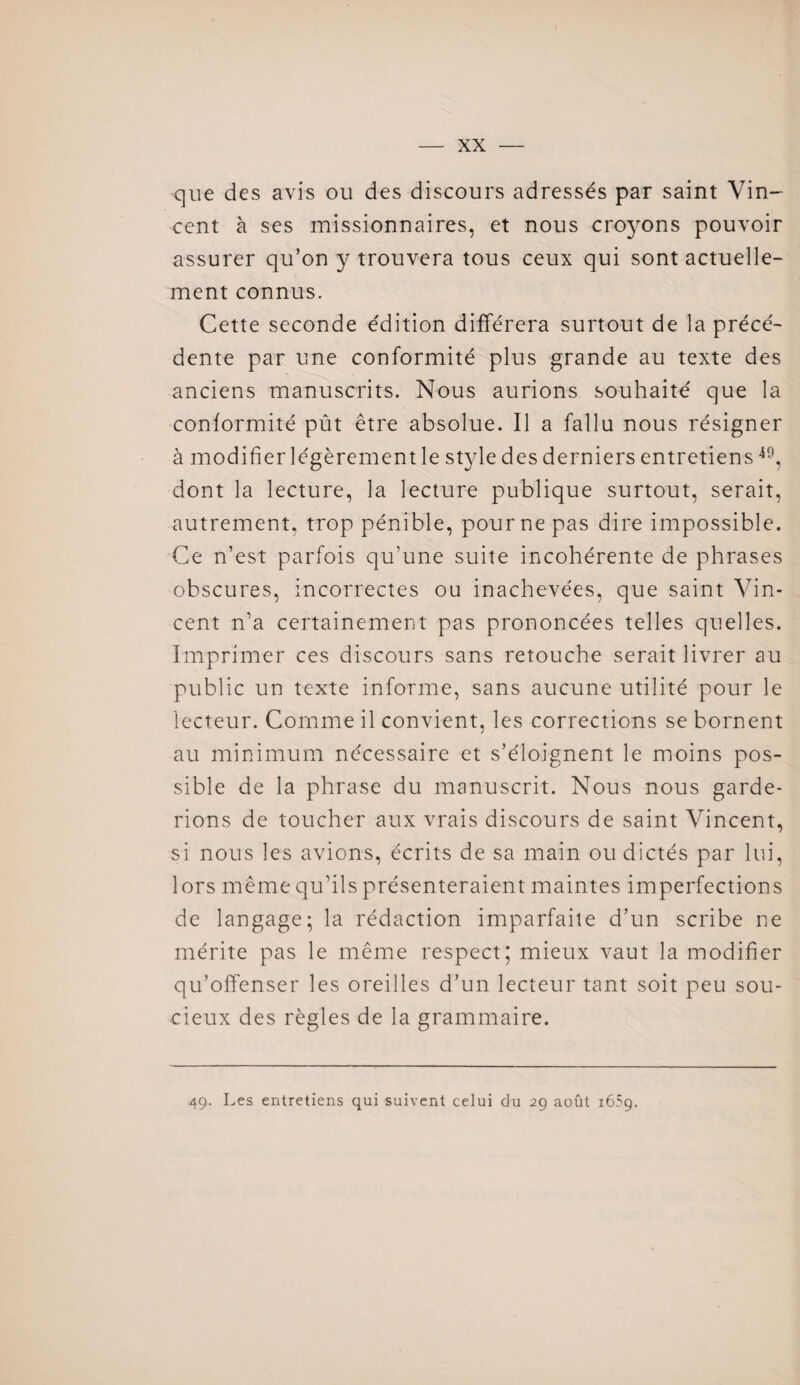 que des avis ou des discours adressés par saint Vin¬ cent à ses missionnaires, et nous croyons pouvoir assurer qu’on y trouvera tous ceux qui sont actuelle¬ ment connus. Cette seconde édition différera surtout de la précé¬ dente par une conformité plus grande au texte des anciens manuscrits. Nous aurions souhaité que la conformité pût être absolue. Il a fallu nous résigner à modifier légèrement le style des derniers entretiens49, dont la lecture, la lecture publique surtout, serait, autrement, trop pénible, pour ne pas dire impossible. Ce n’est parfois qu’une suite incohérente de phrases obscures, incorrectes ou inachevées, que saint Vin¬ cent n’a certainement pas prononcées telles quelles. Imprimer ces discours sans retouche serait livrer au public un texte informe, sans aucune utilité pour le lecteur. Comme il convient, les corrections se bornent au minimum nécessaire et s’éloignent le moins pos¬ sible de la phrase du manuscrit. Nous nous garde¬ rions de toucher aux vrais discours de saint Vincent, si nous les avions, écrits de sa main ou dictés par lui, lors même qu’ils présenteraient maintes imperfections de langage; la rédaction imparfaite d’un scribe ne mérite pas le même respect; mieux vaut la modifier qu’offenser les oreilles d’un lecteur tant soit peu sou¬ cieux des règles de la grammaire. 49. Les entretiens qui suivent celui du 29 août 1659.