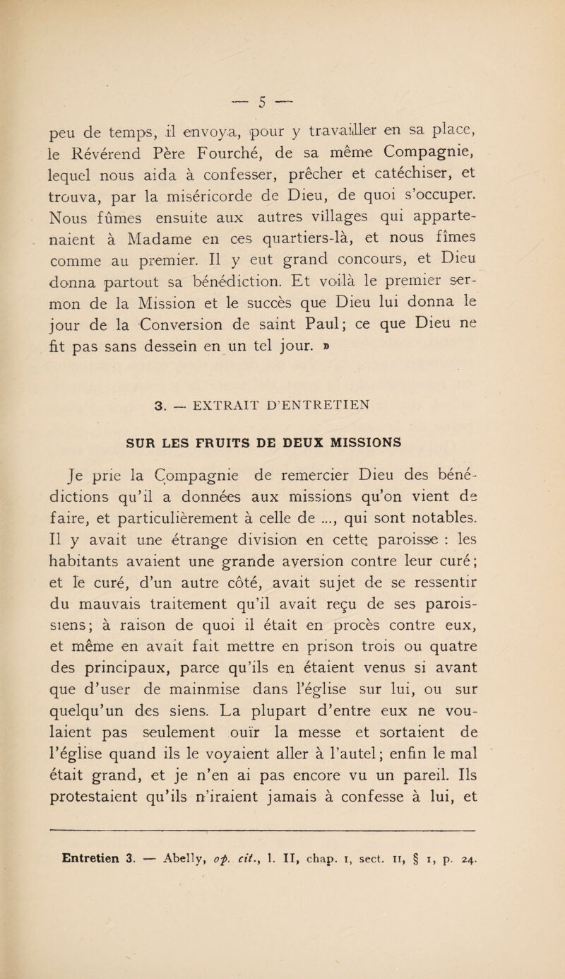 peu de temps, il envoya, pour y travailler en sa place, le Révérend Père Fourché, de sa même Compagnie, lequel nous aida à confesser, prêcher et catéchiser, et trouva, par la miséricorde de Dieu, de quoi s’occuper. Nous fûmes ensuite aux autres villages qui apparte¬ naient à Madame en ces quartiers-là, et nous fîmes comme au premier. Il y eut grand concours, et Dieu donna partout sa bénédiction. Et voilà le premier ser¬ mon de la Mission et le succès que Dieu lui donna le jour de la Conversion de saint Paul; ce que Dieu ne ht pas sans dessein en un tel jour. » 3. — EXTRAIT D’ENTRETIEN SUR LES FRUITS DE DEUX MISSIONS Je prie la Compagnie de remercier Dieu des béné¬ dictions qu’il a données aux missions qu’on vient de faire, et particulièrement à celle de ..., qui sont notables. Il y avait une étrange division en cette, paroisse : les habitants avaient une grande aversion contre leur curé; et le curé, d’un autre côté, avait sujet de se ressentir du mauvais traitement qu’il avait reçu de ses parois¬ siens; à raison de quoi il était en procès contre eux, et même en avait fait mettre en prison trois ou quatre des principaux, parce qu’ils en étaient venus si avant que d’user de mainmise dans l’église sur lui, ou sur quelqu’un des siens. La plupart d’entre eux ne vou¬ laient pas seulement ouïr la messe et sortaient de l’église quand ils le voyaient aller à l’autel; enfin le mal était grand, et je n’en ai pas encore vu un pareil. Ils protestaient qu’ils n’iraient jamais à confesse à lui, et