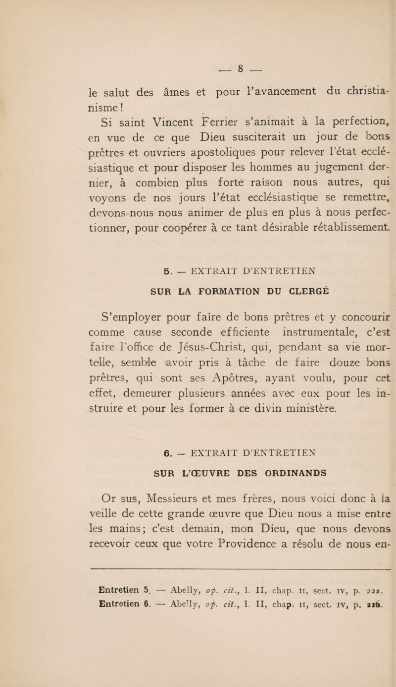 le salut des âmes et pour l’avancement du christia¬ nisme ! Si saint Vincent Ferrier s’animait à la perfection, en vue de ce que Dieu susciterait un jour de bons prêtres et ouvriers apostoliques pour relever l’état ecclé¬ siastique et pour disposer les hommes au jugement der¬ nier, à combien plus forte raison nous autres, qui voyons de nos jours l’état ecclésiastique se remettre, devons-nous nous animer de plus en plus à nous perfec¬ tionner, pour coopérer à ce tant désirable rétablissement 5. — EXTRAIT D’ENTRETIEN SUR LA FORMATION DU CLERGÉ S’employer pour faire de bons prêtres et y concourir comme cause seconde efficiente instrumentale, c’est faire l’office de Jésus-Christ, qui, pendant sa vie mor¬ telle, semble avoir pris à tâche de faire douze bons prêtres, qui sont ses Apôtres, ayant voulu, pour cet effet, demeurer plusieurs années avec eux pour les in¬ struire et pour les former à ce divin ministère. 6. — EXTRAIT D’ENTRETIEN SUR L’ŒUVRE DES ORDINANDS Or sus, Messieurs et mes frères, nous voici donc à la veille de cette grande œuvre que Dieu nous a mise entre les mains; c’est demain, mon Dieu, que nous devons recevoir ceux que votre Providence a résolu de nous en- Entretien 5. — Abelly, of. cit., 1. II, chap. n, sect. iv, p. 222. Entretien 6. — Abelly, of. cit., 1. II, chap. ir, sect. iv, p. 2*6.