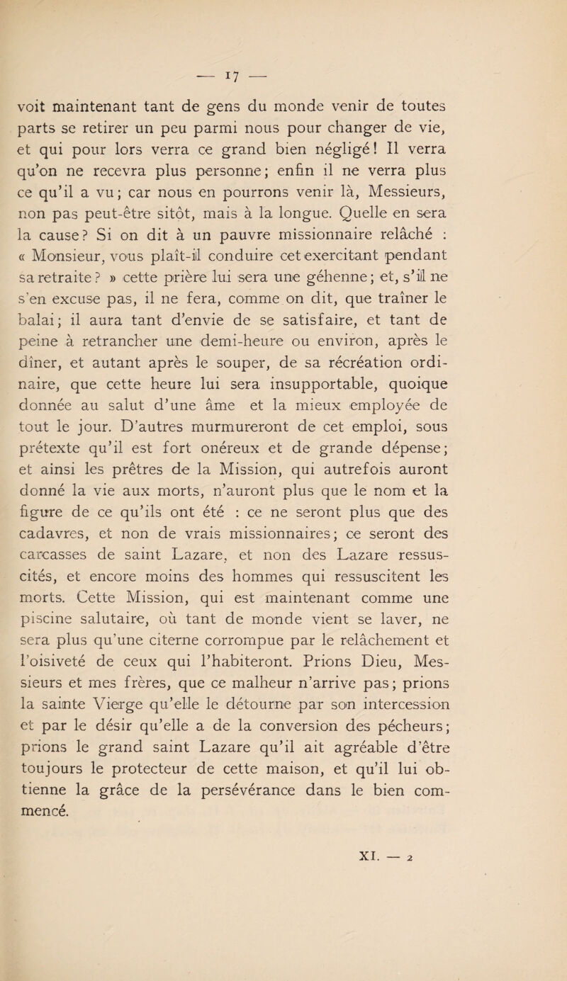 voit maintenant tant de gens du monde venir de toutes parts se retirer un peu parmi nous pour changer de vie, et qui pour lors verra ce grand bien négligé ! Il verra qu’on ne recevra plus personne; enfin il ne verra plus ce qu’il a vu; car nous en pourrons venir là, Messieurs, non pas peut-être sitôt, mais à la longue. Quelle en sera la cause? Si on dit à un pauvre missionnaire relâché : « Monsieur, vous plaît-iil conduire cet exercitant pendant sa retraite? » cette prière lui sera une géhenne; et, s’il ne s’en excuse pas, il ne fera, comme on dit, que traîner le balai; il aura tant d’envie de se satisfaire, et tant de peine à retrancher une demi-heure ou environ, après le dîner, et autant après le souper, de sa récréation ordi¬ naire, que cette heure lui sera insupportable, quoique donnée au salut d’une âme et la mieux employée de tout le jour. D’autres murmureront de cet emploi, sous prétexte qu’il est fort onéreux et de grande dépense; et ainsi les prêtres de la Mission, qui autrefois auront donné la vie aux morts, n’auront plus que le nom et la figure de ce qu’ils ont été : ce ne seront plus que des cadavres, et non de vrais missionnaires; ce seront des carcasses de saint Lazare, et non des Lazare ressus¬ cités, et encore moins des hommes qui ressuscitent les morts. Cette Mission, qui est maintenant comme une piscine salutaire, où tant de monde vient se laver, ne sera plus qu’une citerne corrompue par le relâchement et l’oisiveté de ceux qui l’habiteront. Prions Dieu, Mes¬ sieurs et mes frères, que ce malheur n’arrive pas; prions la sainte Vierge qu’elle le détourne par son intercession et par le désir qu’elle a de la conversion des pécheurs; prions le grand saint Lazare qu’il ait agréable d’être toujours le protecteur de cette maison, et qu’il lui ob¬ tienne la grâce de la persévérance dans le bien com¬ mencé. xi. 2