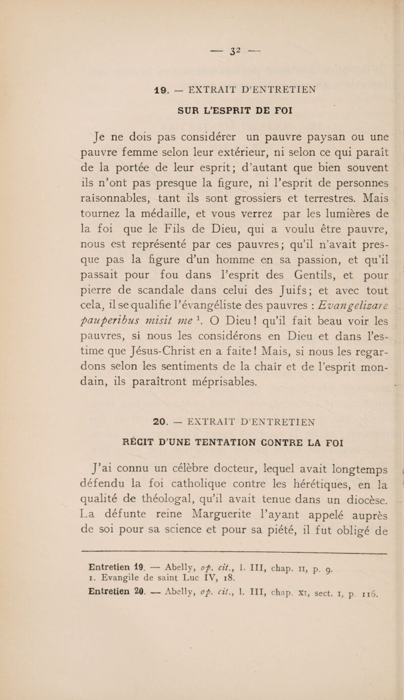 49. — EXTRAIT D’ENTRETIEN SUR L’ESPRIT DE FOI Je ne dois pas considérer un pauvre paysan ou une pauvre femme selon leur extérieur, ni selon ce qui paraît de la portée de leur esprit; d’autant que bien souvent ils n’ont pas presque la figure, ni l’esprit de personnes raisonnables, tant ils sont grossiers et terrestres. Mais tournez la médaille, et vous verrez par les lumières de la foi que le Fils de Dieu, qui a voulu être pauvre, nous est représenté par ces pauvres; qu’il n’avait pres¬ que pas la figure d’un homme en sa passion, et qu’il passait pour fou dans l’esprit des Gentils, et pour pierre de scandale dans celui des Juifs; et avec tout cela, il se qualifie l’évangéliste des pauvres : Evangelizare pauperibus misit me * 1. O Dieu ! qu’il fait beau voir les pauvres, si nous les considérons en Dieu et dans l’es¬ time que Jésus-Christ en a faite! Mais, si nous les regar¬ dons selon les sentiments de la chair et de l’esprit mon¬ dain, ils paraîtront méprisables. 20. — EXTRAIT D'ENTRETIEN RÉGIT D’UNE TENTATION CONTRE LA FOI J’ai connu un célèbre docteur, lequel avait longtemps i défendu la foi catholique contre les hérétiques, en la qualité de théologal, qu’il avait tenue dans un diocèse. La défunte reine Marguerite l’ayant appelé auprès de soi pour sa science et pour sa piété, il fut obligé de Entretien 19. — Abelly, of. cit1. III, chap. n, p. 9. 1, Evangile de saint Luc IV, 18.