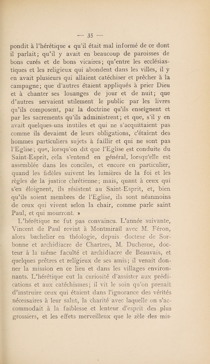 pondit à l’hérétique « qu’il était mal informé de ce dont il parlait; qu’il y avait en beaucoup de paroisses de bons curés et de bons vicaires; qu’entre les ecclésias¬ tiques et les religieux qui abondent dans les villes, il y en avait plusieurs qui allaient catéchiser et prêcher à la campagne; que d’autres étaient appliqués à prier Dieu et à chanter ses louanges de jour et de nuit; que d’autres servaient utilement le public par les livres qu’ils composent, par la doctrine qu’ils enseignent et par les sacrements qu’ils administrent; et que, s’il y en avait quelques-uns inutiles et qui ne s’acquittaient pas comme ils devaient de leurs obligations, c’étaient des hommes particuliers sujets à faillir et qui ne sont pas l’Eglise; que, lorsqu’on dit que l’Eglise est conduite du Saint-Esprit, cela s’entend en général, lorsqu’elle est assemblée dans les conciles, et encore en particulier, quand les fidèles suivent les lumières de la foi et les règles de la justice chrétienne; mais, quant à ceux qui s’en éloignent, ils résistent au Saint-Esprit, et, bien qu’ils soient membres de l’Eglise, ils sont néanmoins de ceux qui vivent selon la chair, comme parle saint Paul, et qui mourront. » L’hérétique ne fut pas convaincu. L’année suivante, Vincent de Paul revint à Montmirail avec M. Féron, alors bachelier en théologie, depuis docteur de Sor¬ bonne et archidiacre de Chartres, M. Duchesne, doc¬ teur à la même faculté et archidiacre de Beauvais, et quelques prêtres et religieux de ses amis; il venait don¬ ner la mission en ce lieu et dans les villages environ¬ nants. L’hérétique eut la curiosité d’assister aux prédi¬ cations et aux catéchismes ; il vit le soin qu’on prenait d’instruire ceux qui étaient dans l’ignorance des vérités nécessaires à leur salut, la charité avec laquelle on s’ac¬ commodait à la faiblesse et lenteur d’esprit des plus grossiers, et les effets merveilleux que le zèle des mis-