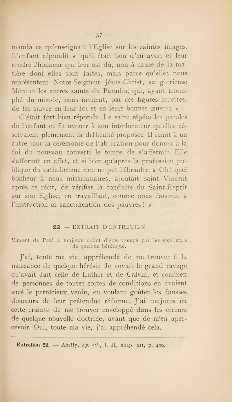 manda ce qu’enseignait l’Eglise sur les saintes images. L’enfant répondit « qu’il était bon d’en avoir et leur rendre l’honneur qui leur est dû, non à cause de la ma¬ tière dont elles sont faites, mais parce qu’elles nous représentent Notre-Seigneur Jésus-Christ, sa glorieuse Mère et les autres saints du Paradis, qui, ayant triom¬ phé du monde, nous invitent, par ces figures muettes, de les suivre en leur foi et en leurs bonnes œuvres ». C’était fort bien répondu. Le saint répéta les paroles de l’enfant et fit avouer à son interlocuteur qu’elles ré¬ solvaient pleinement la difficulté proposée. Il remit à un autre jour la cérémonie de l’abjuration pour donner à la foi du nouveau converti le temps de s’affermir. Elle s’affermit en effet, et si bien qu’après la profession pu¬ blique du catholicisme rien ne put l’ébranler. « Oh ! quel bonheur à nous missionnaires, ajoutait saint Vincent après ce récit, de vérifier la conduite du Saint-Esprit sur son Eglise, en travaillant, comme nous faisons, à l'instruction et sanctification des pauvres ! » 22. — EXTRAIT D’ENTRETIEN Vincent de Paul a toujours craint d’être trompé par les sophism:s de quelque hérétique. J’ai, toute ma vie, appréhendé de me trouver à la naissance de quelque hérésie. Je voyai 3 le grand ravage qu’avait -fait celle de Luther et de C alvin, et combien de personnes de toutes sortes de conditions en avaient sucé le pernicieux venin, en voulant goûter les fausses douceurs de leur prétendue réforme. J’ai toujours eu cette crainte de me trouver enveloppé dans les erreurs de quelque nouvelle doctrine, avant que de m’en aper¬ cevoir. Oui, toute ma vie, j’ai appréhendé cela.