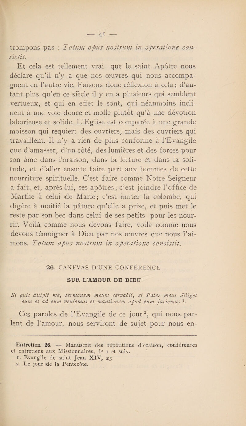 trompons pas : Totum opus nostrum in operatione con- sistit. Et cela est tellement vrai que le saint Apôtre nous déclare qu’il n’y a que nos œuvres qui nous accompa¬ gnent en l’autre vie. Faisons donc réflexion à cela; d’au¬ tant plus qu’en ce siècle il y en a plusieurs qui semblent vertueux, et qui en effet le sont, qui néanmoins incli¬ nent à une voie douce et molle plutôt qu’à une dévotion laborieuse et solide. L’Eglise est comparée à une grande moisson qui requiert des ouvriers, mais des ouvriers qui travaillent. Il n’y a rien de plus conforme à l’Evangile que d’amasser, d'un côté, des lumières et des forces pour son âme dans l’oraison, dans la lecture et dans la soli¬ tude, et d’aller ensuite faire part aux hommes de cette nourriture spirituelle. C’est faire comme Notre-Seigneur a fait, et, après lui, ses apôtres; c’est joindre l’office de Marthe à celui de Marie; c’est imiter la colombe, qui digère à moitié la pâture qu’elle a prise, et puis met le reste par son bec dans celui de ses petits pour les nour¬ rir. Voilà comme nous devons faire, voilà comme nous devons témoigner à Dieu par nos œuvres que nous l’ai¬ mons. Totum opus nostrum in operatio7îe consistit. 26. CANEVAS D’UNE CONFÉRENCE SUR L’AMOUR DE DIEU Si quis diiigit me, sermonem meum servabit, et Tater meus diliget eum et ad eum veniemus et mansionem a'pud eum faciemus * 1. Ces paroles de l’Evangile de ce jour2, qui nous par¬ lent de l’amour, nous serviront de sujet pour nous en- Entretien 26. — Manuscrit des répétitions d’oraison, conférences et entretiens aux Missionnaires, f° i et suiv. 1. Evangile de saint Jean XIV, 23. 2. Le jour fde la Pentecôte.